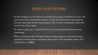 PIPES AND FILTERS
• In this chapter, we will discuss in detail about pipes and filters in Unix. You
can connect two commands together so that the output from one program
becomes the input of the next program. Two or more commands connected
in this way form a pipe.
• To make a pipe, put a vertical bar (|) on the command line between two
commands.
• When a program takes its input from another program, it performs some
operation on that input, and writes the result to the standard output. It is
referred to as a filter.
 