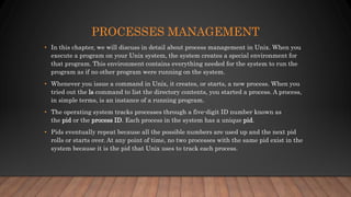 PROCESSES MANAGEMENT
• In this chapter, we will discuss in detail about process management in Unix. When you
execute a program on your Unix system, the system creates a special environment for
that program. This environment contains everything needed for the system to run the
program as if no other program were running on the system.
• Whenever you issue a command in Unix, it creates, or starts, a new process. When you
tried out the ls command to list the directory contents, you started a process. A process,
in simple terms, is an instance of a running program.
• The operating system tracks processes through a five-digit ID number known as
the pid or the process ID. Each process in the system has a unique pid.
• Pids eventually repeat because all the possible numbers are used up and the next pid
rolls or starts over. At any point of time, no two processes with the same pid exist in the
system because it is the pid that Unix uses to track each process.
 