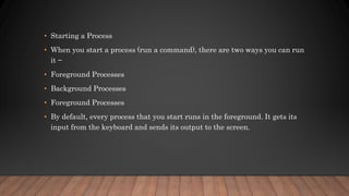 • Starting a Process
• When you start a process (run a command), there are two ways you can run
it −
• Foreground Processes
• Background Processes
• Foreground Processes
• By default, every process that you start runs in the foreground. It gets its
input from the keyboard and sends its output to the screen.
 