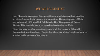 WHAT IS LINUX?
Unix / Linux is a computer Operating System which is capable of handling
activities from multiple users at the same time. The development of Unix
started around 1969 at AT&T Bell Labs by Ken Thompson and Dennis
Ritchie. This tutorial gives a very good understanding on Unix.
Linux is a very popular operating system, and this course is followed by
thousands of people each day. Due to this, there are a lot of people online who
are also in the process of learning it.
 
