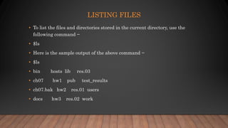 LISTING FILES
• To list the files and directories stored in the current directory, use the
following command −
• $ls
• Here is the sample output of the above command −
• $ls
• bin hosts lib res.03
• ch07 hw1 pub test_results
• ch07.bak hw2 res.01 users
• docs hw3 res.02 work
 