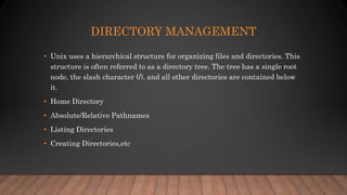 DIRECTORY MANAGEMENT
• Unix uses a hierarchical structure for organizing files and directories. This
structure is often referred to as a directory tree. The tree has a single root
node, the slash character (/), and all other directories are contained below
it.
• Home Directory
• Absolute/Relative Pathnames
• Listing Directories
• Creating Directories,etc
 