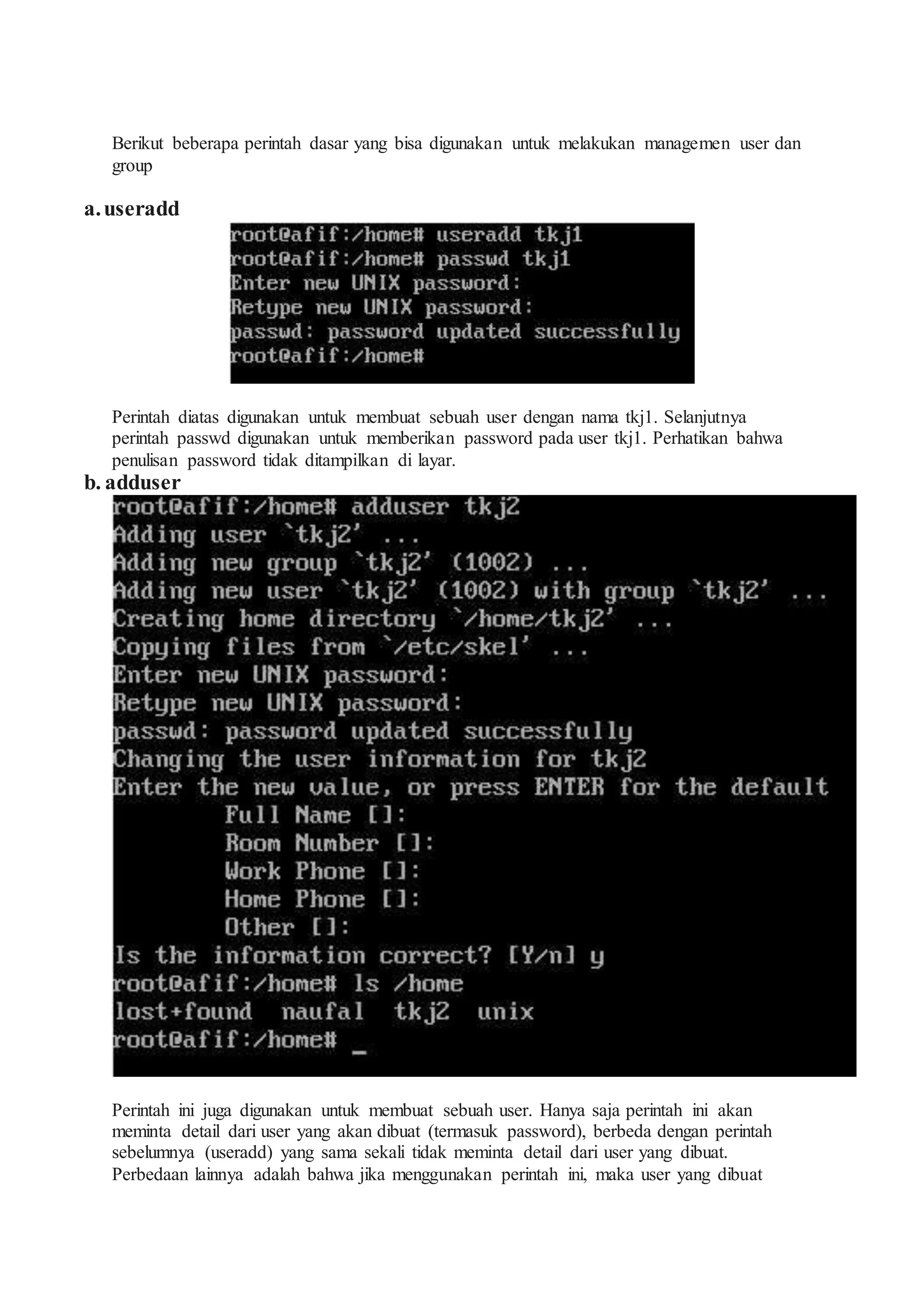 Berikut beberapa perintah dasar yang bisa digunakan untuk melakukan managemen user dan
group
a.useradd
Perintah diatas digunakan untuk membuat sebuah user dengan nama tkj1. Selanjutnya
perintah passwd digunakan untuk memberikan password pada user tkj1. Perhatikan bahwa
penulisan password tidak ditampilkan di layar.
b. adduser
Perintah ini juga digunakan untuk membuat sebuah user. Hanya saja perintah ini akan
meminta detail dari user yang akan dibuat (termasuk password), berbeda dengan perintah
sebelumnya (useradd) yang sama sekali tidak meminta detail dari user yang dibuat.
Perbedaan lainnya adalah bahwa jika menggunakan perintah ini, maka user yang dibuat
 