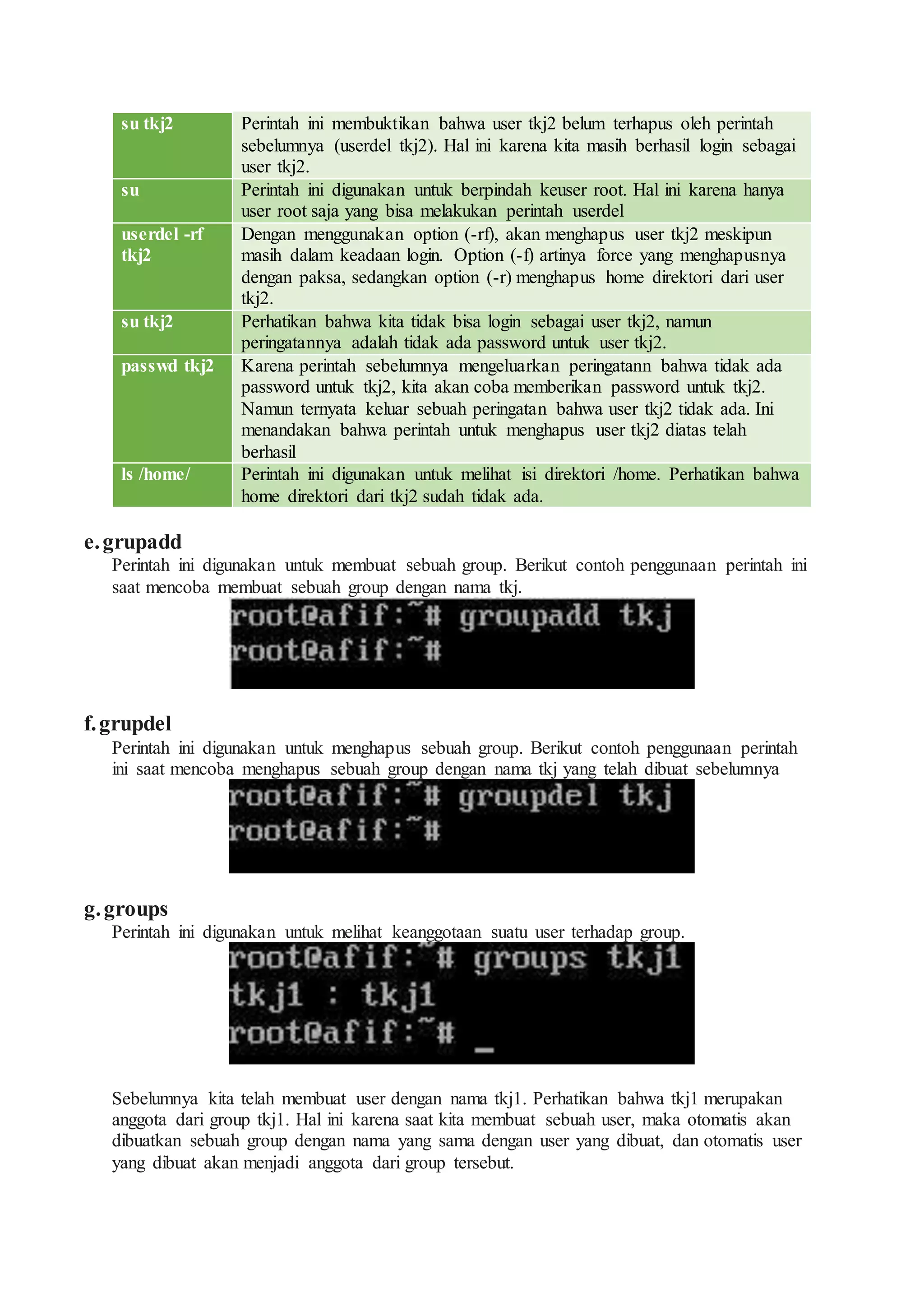 su tkj2 Perintah ini membuktikan bahwa user tkj2 belum terhapus oleh perintah
sebelumnya (userdel tkj2). Hal ini karena kita masih berhasil login sebagai
user tkj2.
su Perintah ini digunakan untuk berpindah keuser root. Hal ini karena hanya
user root saja yang bisa melakukan perintah userdel
userdel -rf
tkj2
Dengan menggunakan option (-rf), akan menghapus user tkj2 meskipun
masih dalam keadaan login. Option (-f) artinya force yang menghapusnya
dengan paksa, sedangkan option (-r) menghapus home direktori dari user
tkj2.
su tkj2 Perhatikan bahwa kita tidak bisa login sebagai user tkj2, namun
peringatannya adalah tidak ada password untuk user tkj2.
passwd tkj2 Karena perintah sebelumnya mengeluarkan peringatann bahwa tidak ada
password untuk tkj2, kita akan coba memberikan password untuk tkj2.
Namun ternyata keluar sebuah peringatan bahwa user tkj2 tidak ada. Ini
menandakan bahwa perintah untuk menghapus user tkj2 diatas telah
berhasil
ls /home/ Perintah ini digunakan untuk melihat isi direktori /home. Perhatikan bahwa
home direktori dari tkj2 sudah tidak ada.
e.grupadd
Perintah ini digunakan untuk membuat sebuah group. Berikut contoh penggunaan perintah ini
saat mencoba membuat sebuah group dengan nama tkj.
f.grupdel
Perintah ini digunakan untuk menghapus sebuah group. Berikut contoh penggunaan perintah
ini saat mencoba menghapus sebuah group dengan nama tkj yang telah dibuat sebelumnya
g.groups
Perintah ini digunakan untuk melihat keanggotaan suatu user terhadap group.
Sebelumnya kita telah membuat user dengan nama tkj1. Perhatikan bahwa tkj1 merupakan
anggota dari group tkj1. Hal ini karena saat kita membuat sebuah user, maka otomatis akan
dibuatkan sebuah group dengan nama yang sama dengan user yang dibuat, dan otomatis user
yang dibuat akan menjadi anggota dari group tersebut.
 