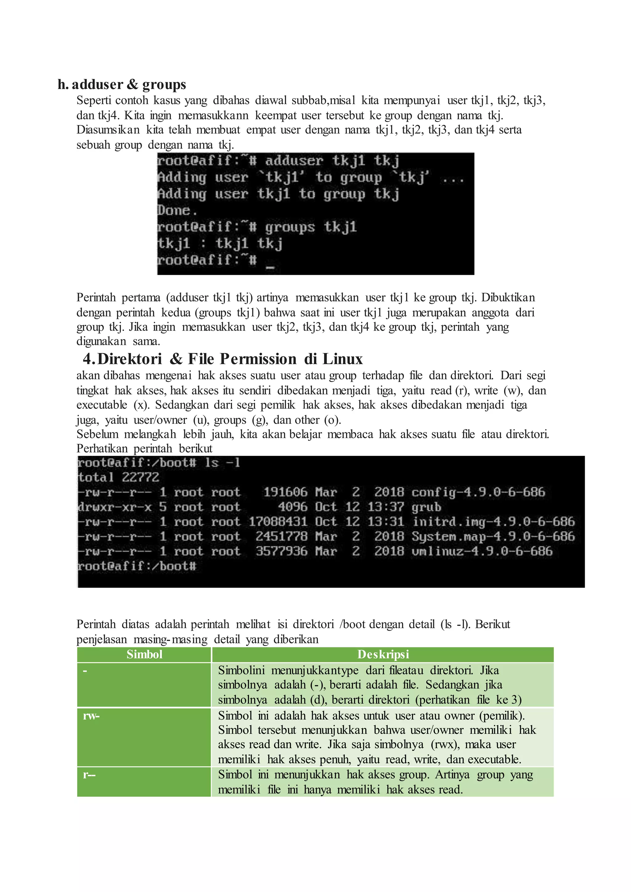 h. adduser & groups
Seperti contoh kasus yang dibahas diawal subbab,misal kita mempunyai user tkj1, tkj2, tkj3,
dan tkj4. Kita ingin memasukkann keempat user tersebut ke group dengan nama tkj.
Diasumsikan kita telah membuat empat user dengan nama tkj1, tkj2, tkj3, dan tkj4 serta
sebuah group dengan nama tkj.
Perintah pertama (adduser tkj1 tkj) artinya memasukkan user tkj1 ke group tkj. Dibuktikan
dengan perintah kedua (groups tkj1) bahwa saat ini user tkj1 juga merupakan anggota dari
group tkj. Jika ingin memasukkan user tkj2, tkj3, dan tkj4 ke group tkj, perintah yang
digunakan sama.
4.Direktori & File Permission di Linux
akan dibahas mengenai hak akses suatu user atau group terhadap file dan direktori. Dari segi
tingkat hak akses, hak akses itu sendiri dibedakan menjadi tiga, yaitu read (r), write (w), dan
executable (x). Sedangkan dari segi pemilik hak akses, hak akses dibedakan menjadi tiga
juga, yaitu user/owner (u), groups (g), dan other (o).
Sebelum melangkah lebih jauh, kita akan belajar membaca hak akses suatu file atau direktori.
Perhatikan perintah berikut
Perintah diatas adalah perintah melihat isi direktori /boot dengan detail (ls -l). Berikut
penjelasan masing-masing detail yang diberikan
Simbol Deskripsi
- Simbolini menunjukkantype dari fileatau direktori. Jika
simbolnya adalah (-), berarti adalah file. Sedangkan jika
simbolnya adalah (d), berarti direktori (perhatikan file ke 3)
rw- Simbol ini adalah hak akses untuk user atau owner (pemilik).
Simbol tersebut menunjukkan bahwa user/owner memiliki hak
akses read dan write. Jika saja simbolnya (rwx), maka user
memiliki hak akses penuh, yaitu read, write, dan executable.
r-- Simbol ini menunjukkan hak akses group. Artinya group yang
memiliki file ini hanya memiliki hak akses read.
 