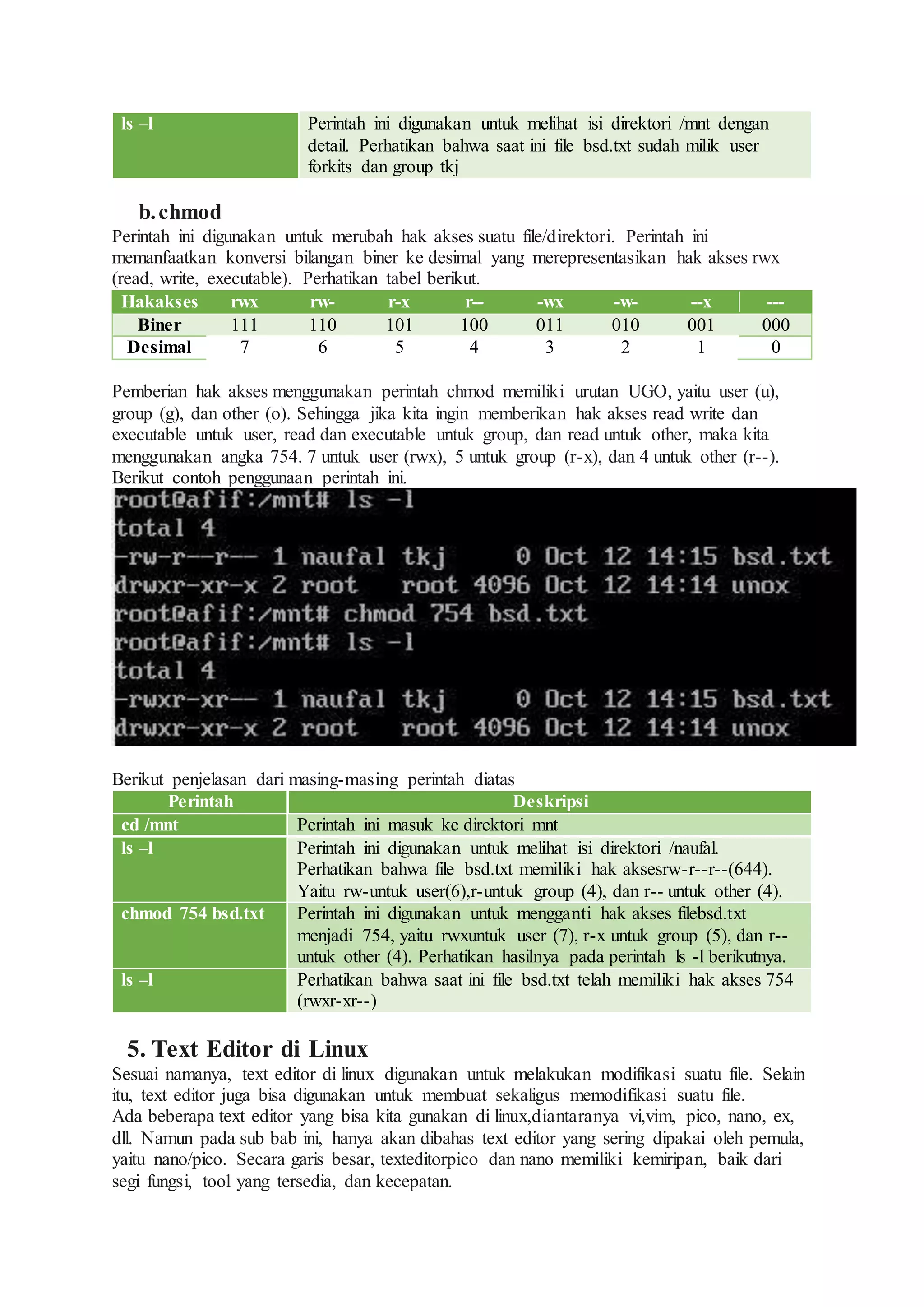 ls –l Perintah ini digunakan untuk melihat isi direktori /mnt dengan
detail. Perhatikan bahwa saat ini file bsd.txt sudah milik user
forkits dan group tkj
b.chmod
Perintah ini digunakan untuk merubah hak akses suatu file/direktori. Perintah ini
memanfaatkan konversi bilangan biner ke desimal yang merepresentasikan hak akses rwx
(read, write, executable). Perhatikan tabel berikut.
Hakakses rwx rw- r-x r-- -wx -w- --x ---
Biner 111 110 101 100 011 010 001 000
Desimal 7 6 5 4 3 2 1 0
Pemberian hak akses menggunakan perintah chmod memiliki urutan UGO, yaitu user (u),
group (g), dan other (o). Sehingga jika kita ingin memberikan hak akses read write dan
executable untuk user, read dan executable untuk group, dan read untuk other, maka kita
menggunakan angka 754. 7 untuk user (rwx), 5 untuk group (r-x), dan 4 untuk other (r--).
Berikut contoh penggunaan perintah ini.
Berikut penjelasan dari masing-masing perintah diatas
Perintah Deskripsi
cd /mnt Perintah ini masuk ke direktori mnt
ls –l Perintah ini digunakan untuk melihat isi direktori /naufal.
Perhatikan bahwa file bsd.txt memiliki hak aksesrw-r--r--(644).
Yaitu rw-untuk user(6),r-untuk group (4), dan r-- untuk other (4).
chmod 754 bsd.txt Perintah ini digunakan untuk mengganti hak akses filebsd.txt
menjadi 754, yaitu rwxuntuk user (7), r-x untuk group (5), dan r--
untuk other (4). Perhatikan hasilnya pada perintah ls -l berikutnya.
ls –l Perhatikan bahwa saat ini file bsd.txt telah memiliki hak akses 754
(rwxr-xr--)
5. Text Editor di Linux
Sesuai namanya, text editor di linux digunakan untuk melakukan modifikasi suatu file. Selain
itu, text editor juga bisa digunakan untuk membuat sekaligus memodifikasi suatu file.
Ada beberapa text editor yang bisa kita gunakan di linux,diantaranya vi,vim, pico, nano, ex,
dll. Namun pada sub bab ini, hanya akan dibahas text editor yang sering dipakai oleh pemula,
yaitu nano/pico. Secara garis besar, texteditorpico dan nano memiliki kemiripan, baik dari
segi fungsi, tool yang tersedia, dan kecepatan.
 