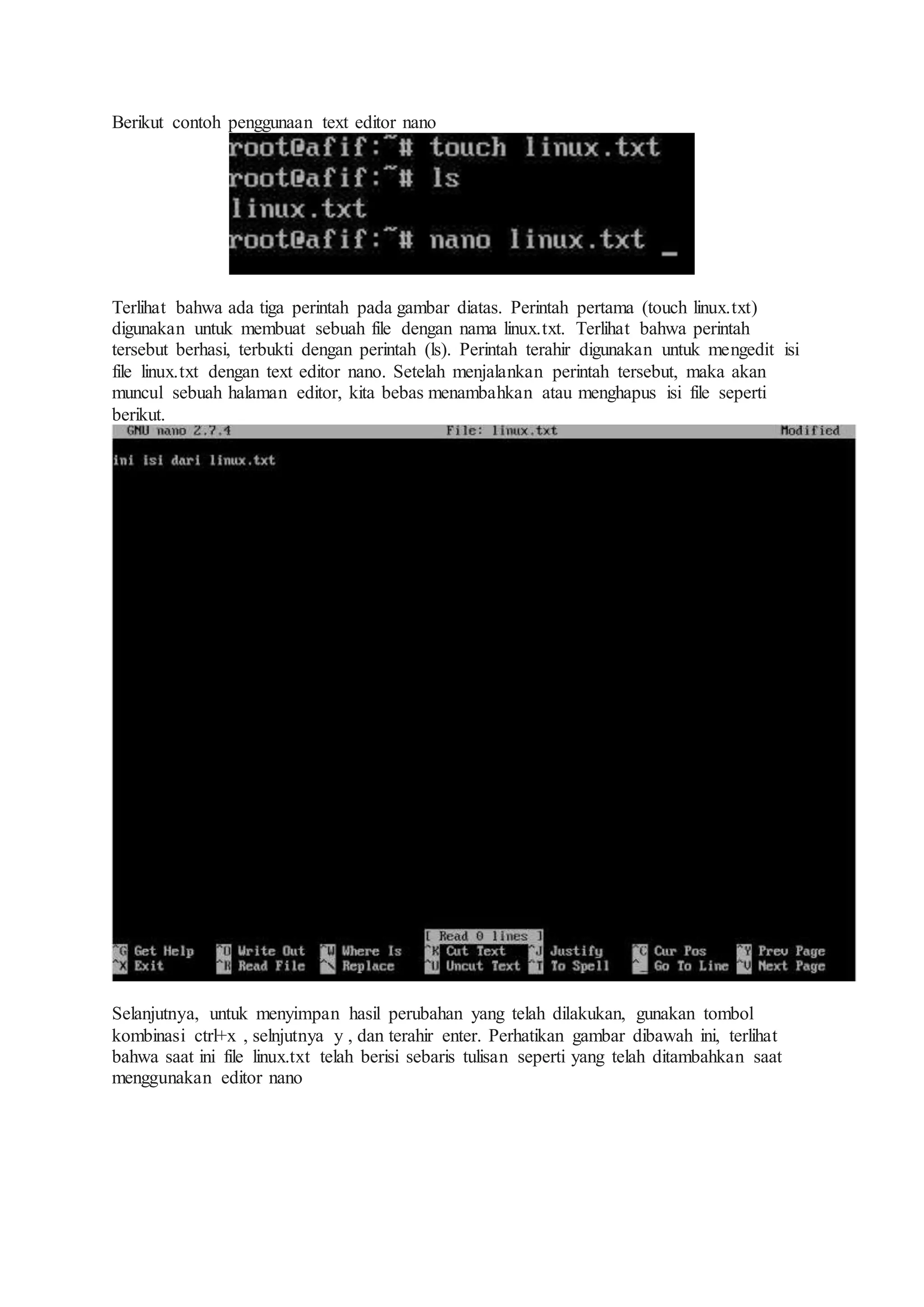 Berikut contoh penggunaan text editor nano
Terlihat bahwa ada tiga perintah pada gambar diatas. Perintah pertama (touch linux.txt)
digunakan untuk membuat sebuah file dengan nama linux.txt. Terlihat bahwa perintah
tersebut berhasi, terbukti dengan perintah (ls). Perintah terahir digunakan untuk mengedit isi
file linux.txt dengan text editor nano. Setelah menjalankan perintah tersebut, maka akan
muncul sebuah halaman editor, kita bebas menambahkan atau menghapus isi file seperti
berikut.
Selanjutnya, untuk menyimpan hasil perubahan yang telah dilakukan, gunakan tombol
kombinasi ctrl+x , selnjutnya y , dan terahir enter. Perhatikan gambar dibawah ini, terlihat
bahwa saat ini file linux.txt telah berisi sebaris tulisan seperti yang telah ditambahkan saat
menggunakan editor nano
 