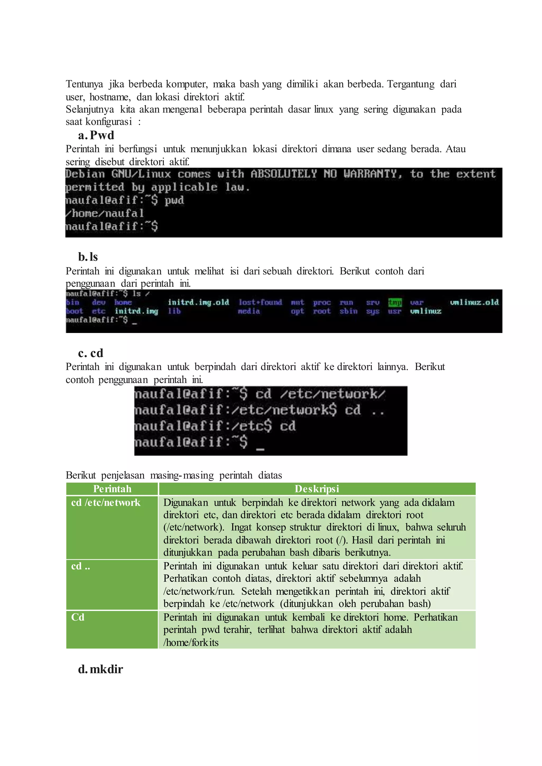 Tentunya jika berbeda komputer, maka bash yang dimiliki akan berbeda. Tergantung dari
user, hostname, dan lokasi direktori aktif.
Selanjutnya kita akan mengenal beberapa perintah dasar linux yang sering digunakan pada
saat konfigurasi :
a.Pwd
Perintah ini berfungsi untuk menunjukkan lokasi direktori dimana user sedang berada. Atau
sering disebut direktori aktif.
b.ls
Perintah ini digunakan untuk melihat isi dari sebuah direktori. Berikut contoh dari
penggunaan dari perintah ini.
c. cd
Perintah ini digunakan untuk berpindah dari direktori aktif ke direktori lainnya. Berikut
contoh penggunaan perintah ini.
Berikut penjelasan masing-masing perintah diatas
Perintah Deskripsi
cd /etc/network Digunakan untuk berpindah ke direktori network yang ada didalam
direktori etc, dan direktori etc berada didalam direktori root
(/etc/network). Ingat konsep struktur direktori di linux, bahwa seluruh
direktori berada dibawah direktori root (/). Hasil dari perintah ini
ditunjukkan pada perubahan bash dibaris berikutnya.
cd .. Perintah ini digunakan untuk keluar satu direktori dari direktori aktif.
Perhatikan contoh diatas, direktori aktif sebelumnya adalah
/etc/network/run. Setelah mengetikkan perintah ini, direktori aktif
berpindah ke /etc/network (ditunjukkan oleh perubahan bash)
Cd Perintah ini digunakan untuk kembali ke direktori home. Perhatikan
perintah pwd terahir, terlihat bahwa direktori aktif adalah
/home/forkits
d.mkdir
 