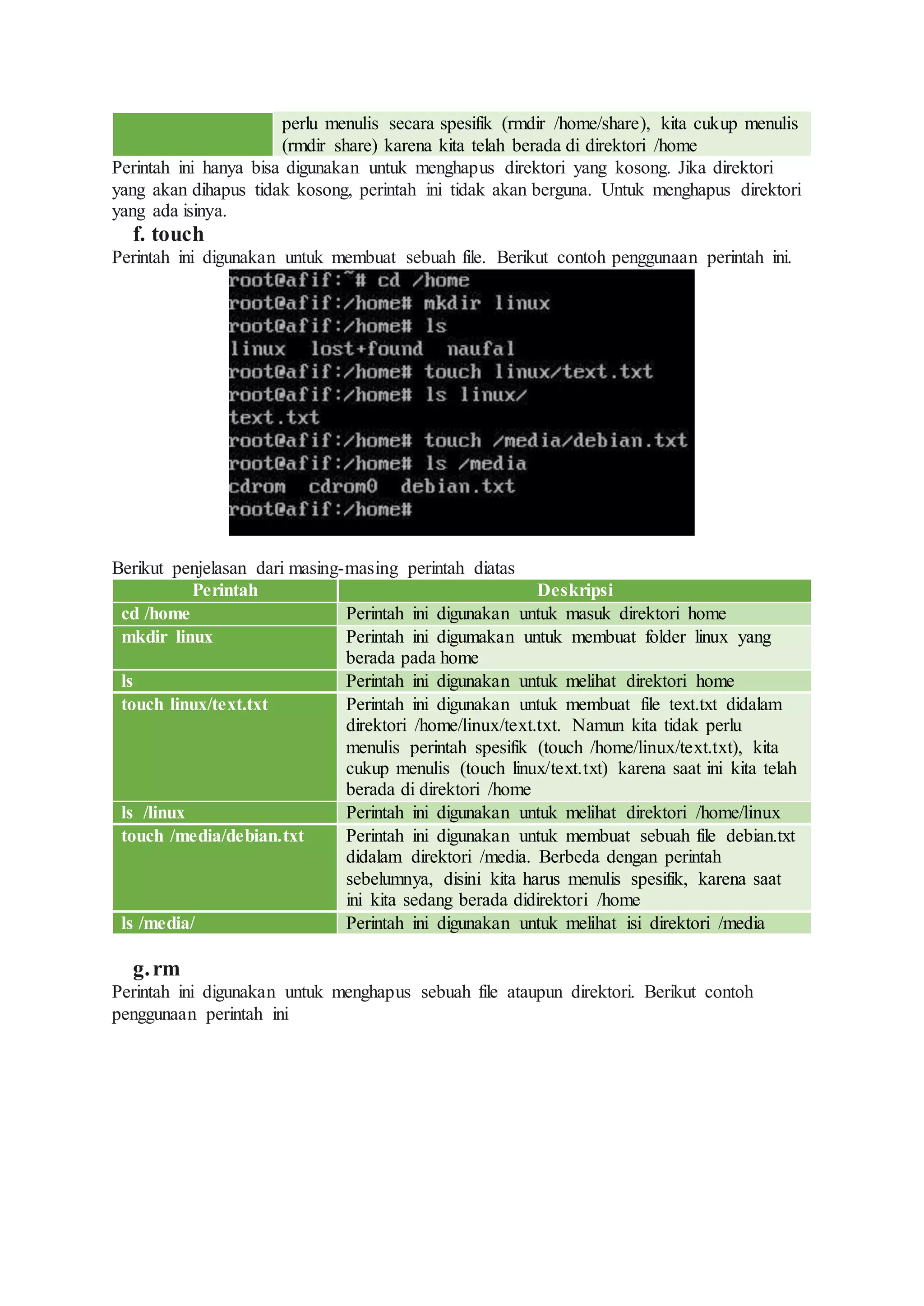 perlu menulis secara spesifik (rmdir /home/share), kita cukup menulis
(rmdir share) karena kita telah berada di direktori /home
Perintah ini hanya bisa digunakan untuk menghapus direktori yang kosong. Jika direktori
yang akan dihapus tidak kosong, perintah ini tidak akan berguna. Untuk menghapus direktori
yang ada isinya.
f. touch
Perintah ini digunakan untuk membuat sebuah file. Berikut contoh penggunaan perintah ini.
Berikut penjelasan dari masing-masing perintah diatas
Perintah Deskripsi
cd /home Perintah ini digunakan untuk masuk direktori home
mkdir linux Perintah ini digumakan untuk membuat folder linux yang
berada pada home
ls Perintah ini digunakan untuk melihat direktori home
touch linux/text.txt Perintah ini digunakan untuk membuat file text.txt didalam
direktori /home/linux/text.txt. Namun kita tidak perlu
menulis perintah spesifik (touch /home/linux/text.txt), kita
cukup menulis (touch linux/text.txt) karena saat ini kita telah
berada di direktori /home
ls /linux Perintah ini digunakan untuk melihat direktori /home/linux
touch /media/debian.txt Perintah ini digunakan untuk membuat sebuah file debian.txt
didalam direktori /media. Berbeda dengan perintah
sebelumnya, disini kita harus menulis spesifik, karena saat
ini kita sedang berada didirektori /home
ls /media/ Perintah ini digunakan untuk melihat isi direktori /media
g.rm
Perintah ini digunakan untuk menghapus sebuah file ataupun direktori. Berikut contoh
penggunaan perintah ini
 