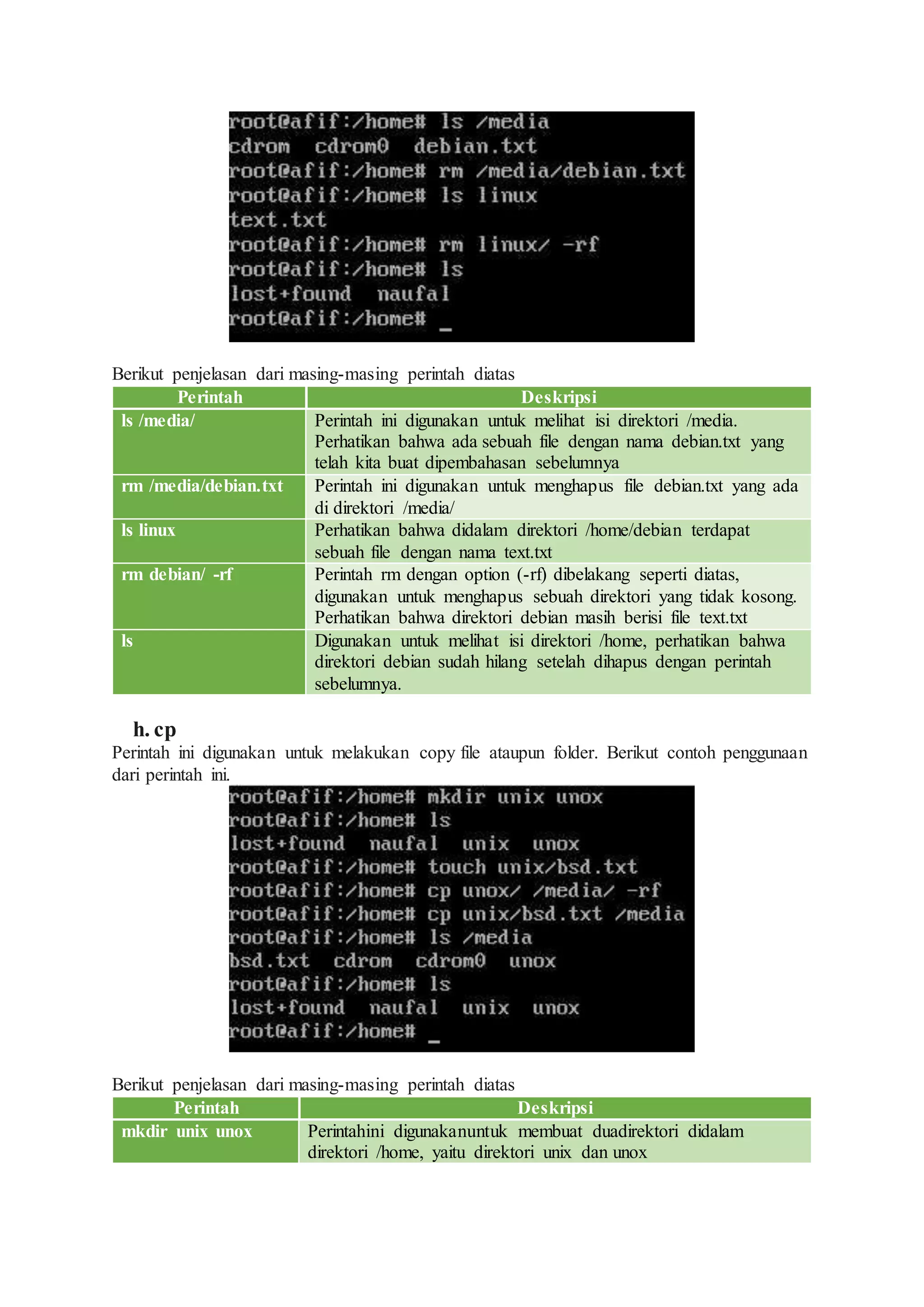 Berikut penjelasan dari masing-masing perintah diatas
Perintah Deskripsi
ls /media/ Perintah ini digunakan untuk melihat isi direktori /media.
Perhatikan bahwa ada sebuah file dengan nama debian.txt yang
telah kita buat dipembahasan sebelumnya
rm /media/debian.txt Perintah ini digunakan untuk menghapus file debian.txt yang ada
di direktori /media/
ls linux Perhatikan bahwa didalam direktori /home/debian terdapat
sebuah file dengan nama text.txt
rm debian/ -rf Perintah rm dengan option (-rf) dibelakang seperti diatas,
digunakan untuk menghapus sebuah direktori yang tidak kosong.
Perhatikan bahwa direktori debian masih berisi file text.txt
ls Digunakan untuk melihat isi direktori /home, perhatikan bahwa
direktori debian sudah hilang setelah dihapus dengan perintah
sebelumnya.
h. cp
Perintah ini digunakan untuk melakukan copy file ataupun folder. Berikut contoh penggunaan
dari perintah ini.
Berikut penjelasan dari masing-masing perintah diatas
Perintah Deskripsi
mkdir unix unox Perintahini digunakanuntuk membuat duadirektori didalam
direktori /home, yaitu direktori unix dan unox
 
