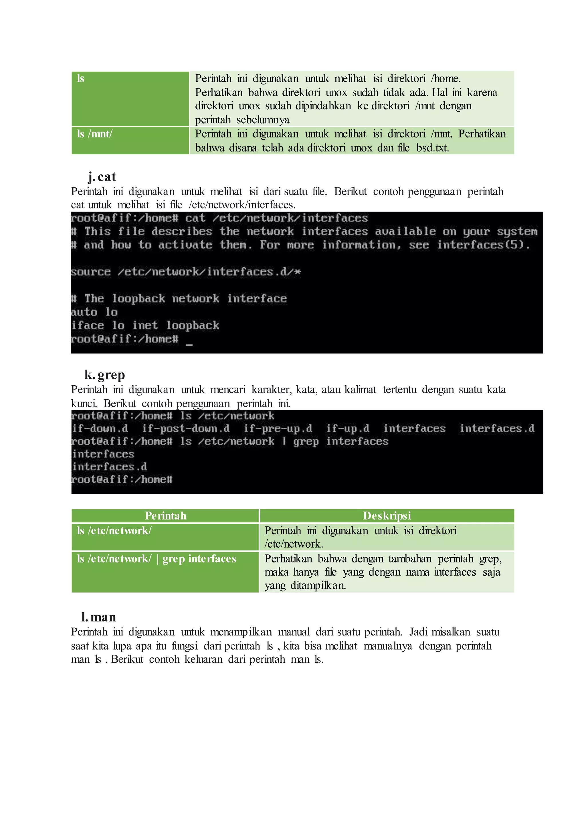 ls Perintah ini digunakan untuk melihat isi direktori /home.
Perhatikan bahwa direktori unox sudah tidak ada. Hal ini karena
direktori unox sudah dipindahkan ke direktori /mnt dengan
perintah sebelumnya
ls /mnt/ Perintah ini digunakan untuk melihat isi direktori /mnt. Perhatikan
bahwa disana telah ada direktori unox dan file bsd.txt.
j.cat
Perintah ini digunakan untuk melihat isi dari suatu file. Berikut contoh penggunaan perintah
cat untuk melihat isi file /etc/network/interfaces.
k.grep
Perintah ini digunakan untuk mencari karakter, kata, atau kalimat tertentu dengan suatu kata
kunci. Berikut contoh penggunaan perintah ini.
Perintah Deskripsi
ls /etc/network/ Perintah ini digunakan untuk isi direktori
/etc/network.
ls /etc/network/ | grep interfaces Perhatikan bahwa dengan tambahan perintah grep,
maka hanya file yang dengan nama interfaces saja
yang ditampilkan.
l.man
Perintah ini digunakan untuk menampilkan manual dari suatu perintah. Jadi misalkan suatu
saat kita lupa apa itu fungsi dari perintah ls , kita bisa melihat manualnya dengan perintah
man ls . Berikut contoh keluaran dari perintah man ls.
 