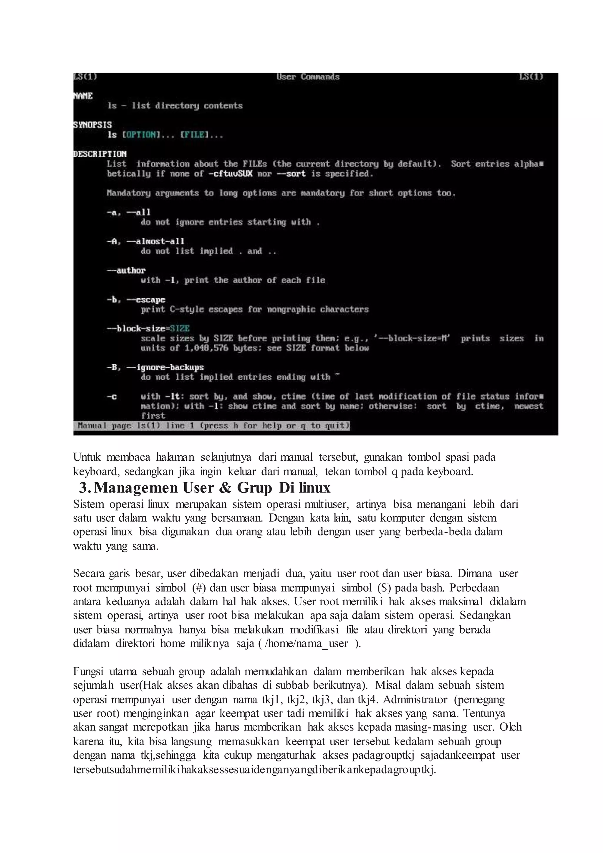 Untuk membaca halaman selanjutnya dari manual tersebut, gunakan tombol spasi pada
keyboard, sedangkan jika ingin keluar dari manual, tekan tombol q pada keyboard.
3.Managemen User & Grup Di linux
Sistem operasi linux merupakan sistem operasi multiuser, artinya bisa menangani lebih dari
satu user dalam waktu yang bersamaan. Dengan kata lain, satu komputer dengan sistem
operasi linux bisa digunakan dua orang atau lebih dengan user yang berbeda-beda dalam
waktu yang sama.
Secara garis besar, user dibedakan menjadi dua, yaitu user root dan user biasa. Dimana user
root mempunyai simbol (#) dan user biasa mempunyai simbol ($) pada bash. Perbedaan
antara keduanya adalah dalam hal hak akses. User root memiliki hak akses maksimal didalam
sistem operasi, artinya user root bisa melakukan apa saja dalam sistem operasi. Sedangkan
user biasa normalnya hanya bisa melakukan modifikasi file atau direktori yang berada
didalam direktori home miliknya saja ( /home/nama_user ).
Fungsi utama sebuah group adalah memudahkan dalam memberikan hak akses kepada
sejumlah user(Hak akses akan dibahas di subbab berikutnya). Misal dalam sebuah sistem
operasi mempunyai user dengan nama tkj1, tkj2, tkj3, dan tkj4. Administrator (pemegang
user root) menginginkan agar keempat user tadi memiliki hak akses yang sama. Tentunya
akan sangat merepotkan jika harus memberikan hak akses kepada masing-masing user. Oleh
karena itu, kita bisa langsung memasukkan keempat user tersebut kedalam sebuah group
dengan nama tkj,sehingga kita cukup mengaturhak akses padagrouptkj sajadankeempat user
tersebutsudahmemilikihakaksessesuaidenganyangdiberikankepadagrouptkj.
 