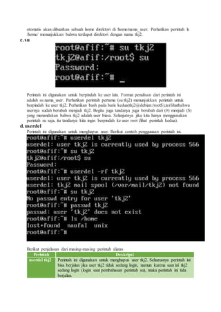 otomatis akan dibuatkan sebuah home direktori di /home/nama_user. Perhatikan perintah ls
/home/ menunjukkan bahwa terdapat direktori dengan nama tkj2.
c.su
Perintah ini digunakan untuk berpindah ke user lain. Format penulisan dari perintah ini
adalah su nama_user. Perhatikan perintah pertama (su tkj2) menunjukkan perintah untuk
berpindah ke user tkj2. Perhatikan bash pada baris kedua(tkj2@debian:/root$),terlihatbahwa
usernya sudah berubah menjadi tkj2. Begitu juga tandanya juga berubah dari (#) menjadi ($)
yang menandakan bahwa tkj2 adalah user biasa. Selanjutnya jika kita hanya menggunakan
perintah su saja, itu tandanya kita ingin berpindah ke user root (lihat perintah kedua).
d.userdel
Perintah ini digunakan untuk menghapus user. Berikut contoh penggunaan perintah ini.
Berikut penjelasan dari masing-masing perintah diatas
Perintah Deskripsi
userdel tkj2 Perintah ini digunakan untuk menghapus user tkj2. Seharusnya perintah ini
bisa berjalan jika user tkj2 tidak sedang login, namun karena saat ini tkj2
sedang login (login saat pembahasan perintah su), maka perintah ini tida
berjalan.
 