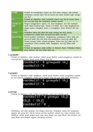 su tkj2 Perintah ini membuktikan bahwa user tkj2 belum terhapus oleh perintah
sebelumnya (userdel tkj2). Hal ini karena kita masih berhasil login sebagai
user tkj2.
su Perintah ini digunakan untuk berpindah keuser root. Hal ini karena hanya
user root saja yang bisa melakukan perintah userdel
userdel -rf
tkj2
Dengan menggunakan option (-rf), akan menghapus user tkj2 meskipun
masih dalam keadaan login. Option (-f) artinya force yang menghapusnya
dengan paksa, sedangkan option (-r) menghapus home direktori dari user
tkj2.
su tkj2 Perhatikan bahwa kita tidak bisa login sebagai user tkj2, namun
peringatannya adalah tidak ada password untuk user tkj2.
passwd tkj2 Karena perintah sebelumnya mengeluarkan peringatann bahwa tidak ada
password untuk tkj2, kita akan coba memberikan password untuk tkj2.
Namun ternyata keluar sebuah peringatan bahwa user tkj2 tidak ada. Ini
menandakan bahwa perintah untuk menghapus user tkj2 diatas telah
berhasil
ls /home/ Perintah ini digunakan untuk melihat isi direktori /home. Perhatikan bahwa
home direktori dari tkj2 sudah tidak ada.
e.grupadd
Perintah ini digunakan untuk membuat sebuah group. Berikut contoh penggunaan perintah ini
saat mencoba membuat sebuah group dengan nama tkj.
f.grupdel
Perintah ini digunakan untuk menghapus sebuah group. Berikut contoh penggunaan perintah
ini saat mencoba menghapus sebuah group dengan nama tkj yang telah dibuat sebelumnya
g.groups
Perintah ini digunakan untuk melihat keanggotaan suatu user terhadap group.
Sebelumnya kita telah membuat user dengan nama tkj1. Perhatikan bahwa tkj1 merupakan
anggota dari group tkj1. Hal ini karena saat kita membuat sebuah user, maka otomatis akan
dibuatkan sebuah group dengan nama yang sama dengan user yang dibuat, dan otomatis user
yang dibuat akan menjadi anggota dari group tersebut.
 