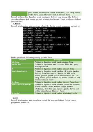 perlu menulis secara spesifik (rmdir /home/share), kita cukup menulis
(rmdir share) karena kita telah berada di direktori /home
Perintah ini hanya bisa digunakan untuk menghapus direktori yang kosong. Jika direktori
yang akan dihapus tidak kosong, perintah ini tidak akan berguna. Untuk menghapus direktori
yang ada isinya.
f. touch
Perintah ini digunakan untuk membuat sebuah file. Berikut contoh penggunaan perintah ini.
Berikut penjelasan dari masing-masing perintah diatas
Perintah Deskripsi
cd /home Perintah ini digunakan untuk masuk direktori home
mkdir linux Perintah ini digumakan untuk membuat folder linux yang
berada pada home
ls Perintah ini digunakan untuk melihat direktori home
touch linux/text.txt Perintah ini digunakan untuk membuat file text.txt didalam
direktori /home/linux/text.txt. Namun kita tidak perlu
menulis perintah spesifik (touch /home/linux/text.txt), kita
cukup menulis (touch linux/text.txt) karena saat ini kita telah
berada di direktori /home
ls /linux Perintah ini digunakan untuk melihat direktori /home/linux
touch /media/debian.txt Perintah ini digunakan untuk membuat sebuah file debian.txt
didalam direktori /media. Berbeda dengan perintah
sebelumnya, disini kita harus menulis spesifik, karena saat
ini kita sedang berada didirektori /home
ls /media/ Perintah ini digunakan untuk melihat isi direktori /media
g.rm
Perintah ini digunakan untuk menghapus sebuah file ataupun direktori. Berikut contoh
penggunaan perintah ini
 
