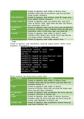 ls Perintah ini digunakan untuk melihat isi direktori /home.
Perhatikan bahwa telah ada dua direktori yang baru saja dibuat
dengan perintah sebelumnya.
touch unix/bsd.txt Perintah ini digunakan untuk membuat sebuah file dengan nama
bsd.txt didalam direktori /home/unix
cp linux/ /media/ -rf Perintah ini digunakan untuk copy direktori linux yang ada di
/home ke direktori /media. Ingata bahwa jika ingin copy direktori,
harus menyertakan option (-rf).
cp unix/bsd.txt
/media/
Perintah ini digunakan untuk copy file bsd.txt yang ada didirektori
/home/unix ke direktori /media. Perhatikan bahwa kita tidak perlu
menyertakan option (-rf) jika hanya ingin copy sebuah file.
ls /media/ Perintah ini digunakan untuk melihat isi direktori /media.
Perhatikan bahwa direktori linux dan file bsd.txt yang telah kita
copy dengan perintah sebelumnya sudah ada.
ls Perintah ini digunakan untuk melihat direktori home
i.mv
Perintah ini digunakan untuk memindahkan sebuah file ataupun direktori. Berikut contoh
penggunaan dari perintah ini
Berikut penjelasan dari masing-masing perintah diatas
Perintah Deskripsi
ls Perintah ini digunakan untuk melihat isi direktori /home.
Perhatikan bahwa telah ada dua direktori yang telah dibuat saat
pembahsan perintah cp
ls unix Perintah ini digunakan untuk melihat isi direktori
/home/unix.Perhatikan bahwa telah ada sebuah file dengan nama
bsd.txt yang telah dibuat sebelumnya.
mv unix/bsd.txt
/mnt/
Perintah ini digunakan untuk memindahkan file bsd.txt yang ada
di direktori /home/unix ke direktori /mnt
ls unix/ Perintah ini digunakan untuk melihat isi direktori /home/unix.
Perhatikan bahwa file bsd.txt telah tidak ada. Hal ini karena file
tersebut sudah dipindahkan ke direktori /mnt
mv linux/ /mnt/ Perintah ini digunakan untuk memindahkan direktori linuxyang
adadi /home kedirektori /mnt
 