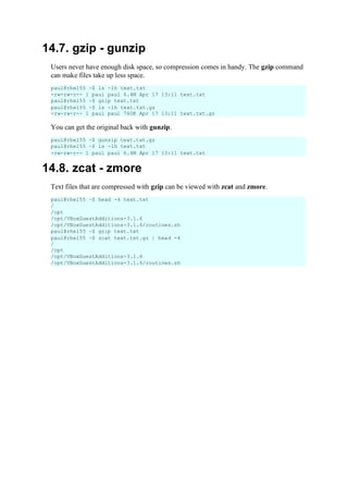 14.7. gzip - gunzip
Users never have enough disk space, so compression comes in handy. The gzip command
can make files take up less space.
You can get the original back with gunzip.
14.8. zcat - zmore
Text files that are compressed with gzip can be viewed with zcat and zmore.
paul@rhel55 ~$ ls -lh text.txt
-rw-rw-r-- 1 paul paul 6.4M Apr 17 13:11 text.txt
paul@rhel55 ~$ gzip text.txt
paul@rhel55 ~$ ls -lh text.txt.gz
-rw-rw-r-- 1 paul paul 760K Apr 17 13:11 text.txt.gz
paul@rhel55 ~$ gunzip text.txt.gz
paul@rhel55 ~$ ls -lh text.txt
-rw-rw-r-- 1 paul paul 6.4M Apr 17 13:11 text.txt
paul@rhel55 ~$ head -4 text.txt
/
/opt
/opt/VBoxGuestAdditions-3.1.6
/opt/VBoxGuestAdditions-3.1.6/routines.sh
paul@rhel55 ~$ gzip text.txt
paul@rhel55 ~$ zcat text.txt.gz | head -4
/
/opt
/opt/VBoxGuestAdditions-3.1.6
/opt/VBoxGuestAdditions-3.1.6/routines.sh
 