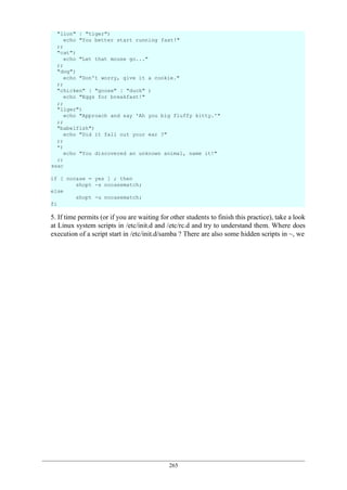 265
5. If time permits (or if you are waiting for other students to finish this practice), take a look
at Linux system scripts in /etc/init.d and /etc/rc.d and try to understand them. Where does
execution of a script start in /etc/init.d/samba ? There are also some hidden scripts in ~, we
"lion" | "tiger")
echo "You better start running fast!"
;;
"cat")
echo "Let that mouse go..."
;;
"dog")
echo "Don't worry, give it a cookie."
;;
"chicken" | "goose" | "duck" )
echo "Eggs for breakfast!"
;;
"liger")
echo "Approach and say 'Ah you big fluffy kitty.'"
;;
"babelfish")
echo "Did it fall out your ear ?"
;;
*)
echo "You discovered an unknown animal, name it!"
;;
esac
if [ nocase = yes ] ; then
shopt -s nocasematch;
else
shopt -u nocasematch;
fi
 