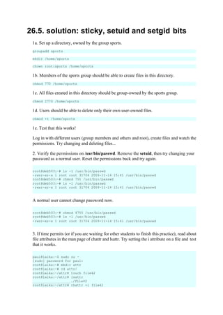 26.5. solution: sticky, setuid and setgid bits
1a. Set up a directory, owned by the group sports.
groupadd sports
mkdir /home/sports
chown root:sports /home/sports
1b. Members of the sports group should be able to create files in this directory.
chmod 770 /home/sports
1c. All files created in this directory should be group-owned by the sports group.
chmod 2770 /home/sports
1d. Users should be able to delete only their own user-owned files.
chmod +t /home/sports
1e. Test that this works!
Log in with different users (group members and others and root), create files and watch the
permissions. Try changing and deleting files...
2. Verify the permissions on /usr/bin/passwd. Remove the setuid, then try changing your
password as a normal user. Reset the permissions back and try again.
A normal user cannot change password now.
3. If time permits (or if you are waiting for other students to finish this practice), read about
file attributes in the man page of chattr and lsattr. Try setting the i attribute on a file and test
that it works.
root@deb503:~# ls -l /usr/bin/passwd
-rwsr-xr-x 1 root root 31704 2009-11-14 15:41 /usr/bin/passwd
root@deb503:~# chmod 755 /usr/bin/passwd
root@deb503:~# ls -l /usr/bin/passwd
-rwxr-xr-x 1 root root 31704 2009-11-14 15:41 /usr/bin/passwd
root@deb503:~# chmod 4755 /usr/bin/passwd
root@deb503:~# ls -l /usr/bin/passwd
-rwsr-xr-x 1 root root 31704 2009-11-14 15:41 /usr/bin/passwd
paul@laika:~$ sudo su -
[sudo] password for paul:
root@laika:~# mkdir attr
root@laika:~# cd attr/
root@laika:~/attr# touch file42
root@laika:~/attr# lsattr
./file42
root@laika:~/attr# chattr +i file42
 
