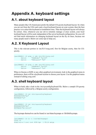 Appendix A. keyboard settings
A.1. about keyboard layout
Many people (like US-Americans) prefer the default US-qwerty keyboard layout. So when
you are not from the USA and want a local keyboard layout on your system, then the best
practice is to select this keyboard at installation time. Then the keyboard layout will always
be correct. Also, whenever you use ssh to remotely manage a Linux system, your local
keyboard layout will be used, independent of the server keyboard configuration. So you will
not find much information on changing keyboard layout on the fly on linux, because not
many people need it. Below are some tips to help you.
A.2. X Keyboard Layout
This is the relevant portion in /etc/X11/xorg.conf, first for Belgian azerty, then for US-
qwerty.
When in Gnome or KDE or any other graphical environment, look in the graphical menu in
preferences, there will be a keyboard section to choose your layout. Use the graphical menu
instead of editing xorg.conf.
A.3. shell keyboard layout
When in bash, take a look in the /etc/sysconfig/keyboard file. Below a sample US-qwerty
configuration, followed by a Belgian azerty configuration.
The keymaps themselves can be found in /usr/share/keymaps or /lib/kbd/keymaps.
[paul@RHEL5 ~]$ grep -i xkb /etc/X11/xorg.conf
Option "XkbModel" "pc105"
Option "XkbLayout" "be"
[paul@RHEL5 ~]$ grep -i xkb /etc/X11/xorg.conf
Option "XkbModel" "pc105"
Option "XkbLayout" "us"
[paul@RHEL5 ~]$ cat /etc/sysconfig/keyboard
KEYBOARDTYPE="pc"
KEYTABLE="us"
[paul@RHEL5 ~]$ cat /etc/sysconfig/keyboard
KEYBOARDTYPE="pc"
KEYTABLE="be-latin1"
[paul@RHEL5 ~]$ ls -l /lib/kbd/keymaps/
total 52
drwxr-xr-x 2 root root 4096 Apr 1 00:14 amiga
 