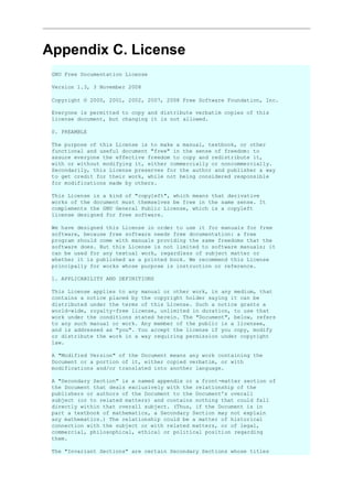 Appendix C. License
GNU Free Documentation License
Version 1.3, 3 November 2008
Copyright © 2000, 2001, 2002, 2007, 2008 Free Software Foundation, Inc.
Everyone is permitted to copy and distribute verbatim copies of this
license document, but changing it is not allowed.
0. PREAMBLE
The purpose of this License is to make a manual, textbook, or other
functional and useful document "free" in the sense of freedom: to
assure everyone the effective freedom to copy and redistribute it,
with or without modifying it, either commercially or noncommercially.
Secondarily, this License preserves for the author and publisher a way
to get credit for their work, while not being considered responsible
for modifications made by others.
This License is a kind of "copyleft", which means that derivative
works of the document must themselves be free in the same sense. It
complements the GNU General Public License, which is a copyleft
license designed for free software.
We have designed this License in order to use it for manuals for free
software, because free software needs free documentation: a free
program should come with manuals providing the same freedoms that the
software does. But this License is not limited to software manuals; it
can be used for any textual work, regardless of subject matter or
whether it is published as a printed book. We recommend this License
principally for works whose purpose is instruction or reference.
1. APPLICABILITY AND DEFINITIONS
This License applies to any manual or other work, in any medium, that
contains a notice placed by the copyright holder saying it can be
distributed under the terms of this License. Such a notice grants a
world-wide, royalty-free license, unlimited in duration, to use that
work under the conditions stated herein. The "Document", below, refers
to any such manual or work. Any member of the public is a licensee,
and is addressed as "you". You accept the license if you copy, modify
or distribute the work in a way requiring permission under copyright
law.
A "Modified Version" of the Document means any work containing the
Document or a portion of it, either copied verbatim, or with
modifications and/or translated into another language.
A "Secondary Section" is a named appendix or a front-matter section of
the Document that deals exclusively with the relationship of the
publishers or authors of the Document to the Document's overall
subject (or to related matters) and contains nothing that could fall
directly within that overall subject. (Thus, if the Document is in
part a textbook of mathematics, a Secondary Section may not explain
any mathematics.) The relationship could be a matter of historical
connection with the subject or with related matters, or of legal,
commercial, philosophical, ethical or political position regarding
them.
The "Invariant Sections" are certain Secondary Sections whose titles
 