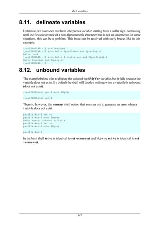 shell variables
147
8.11. delineate variables
Until now, we have seen that bash interprets a variable starting from a dollar sign, continuing
until the first occurrence of a non-alphanumeric character that is not an underscore. In some
situations, this can be a problem. This issue can be resolved with curly braces like in this
example.
8.12. unbound variables
The example below tries to display the value of the $MyVar variable, but it fails because the
variable does not exist. By default the shell will display nothing when a variable is unbound
(does not exist).
There is, however, the nounset shell option that you can use to generate an error when a
variable does not exist.
In the bash shell set -u is identical to set -o nounset and likewise set +u is identical to set
+o nounset.
[paul@RHEL4b ~]$ prefix=Super
[paul@RHEL4b ~]$ echo Hello $prefixman and $prefixgirl
Hello and
[paul@RHEL4b ~]$ echo Hello ${prefix}man and ${prefix}girl
Hello Superman and Supergirl
[paul@RHEL4b ~]$
[paul@RHELv4u3 gen]$ echo $MyVar
[paul@RHELv4u3 gen]$
paul@laika:~$ set -u
paul@laika:~$ echo $Myvar
bash: Myvar: unbound variable
paul@laika:~$ set +u
paul@laika:~$ echo $Myvar
paul@laika:~$
 