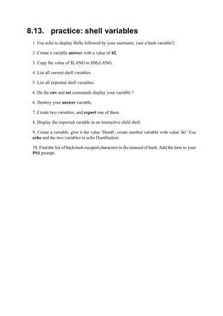 8.13. practice: shell variables
1. Use echo to display Hello followed by your username. (use a bash variable!)
2. Create a variable answer with a value of 42.
3. Copy the value of $LANG to $MyLANG.
4. List all current shell variables.
5. List all exported shell variables.
6. Do the env and set commands display your variable ?
6. Destroy your answer variable.
7. Create two variables, and export one of them.
8. Display the exported variable in an interactive child shell.
9. Create a variable, give it the value 'Dumb', create another variable with value 'do'. Use
echo and the two variables to echo Dumbledore.
10. Find the list of backslash escaped characters in the manual of bash. Add the time to your
PS1 prompt.
 