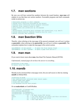 1.7. man sections
By now you will have noticed the numbers between the round brackets. man man will
explain to you that these are section numbers. Executable programs and shell commands
reside in section one.
1.8. man $section $file
Therefor, when referring to the man page of the passwd command, you will see it written
as passwd(1); when referring to the passwd file, you will see it written as passwd(5). The
screenshot explains how to open the man page in the correct section.
1.9. man man
If you want to know more about man, then Read The Fantastic Manual (RTFM).
Unfortunately, manual pages do not have the answer to everything...
1.10. mandb
Should you be convinced that a man page exists, but you can't access it, then try running
mandb on Debian/Mint.
Or run makewhatis on CentOS/Redhat.
[root@centos65 ~]# apropos scsi
scsi: nothing appropriate
[root@centos65 ~]# makewhatis
[root@centos65 ~]# apropos scsi
hpsa (4) - HP Smart Array SCSI driver
lsscsi (8) - list SCSI devices (or hosts) and their attributes
sd (4) - Driver for SCSI Disk Drives
st (4) - SCSI tape device
1 Executable programs or shell commands
2 System calls (functions provided by the kernel)
3 Library calls (functions within program libraries)
4 Special files (usually found in /dev)
5 File formats and conventions eg /etc/passwd
6 Games
7 Miscellaneous (including macro packages and conventions), e.g. man(7)
8 System administration commands (usually only for root)
9 Kernel routines [Non standard]
[paul@RHEL52 ~]$ man passwd
[paul@RHEL52 ~]$ man 5 passwd
# opens the first manual found
# opens a page from section 5
paul@laika:~$ man woman
No manual entry for woman
root@laika:~# mandb
0 man subdirectories contained newer manual pages.
0 manual pages were added.
0 stray cats were added.
0 old database entries were purged.
 