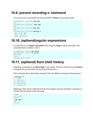 10.9. prevent recording a command
You can prevent a command from being recorded in history using a space prefix.
paul@debian8:~/github$ echo abc
abc
paul@debian8:~/github$ echo def
def
paul@debian8:~/github$ echo ghi
ghi
paul@debian8:~/github$ history 3
9501 echo abc
9502 echo ghi
9503 history 3
10.10. (optional)regular expressions
It is possible to use regular expressions when using the bang to repeat commands. The
screenshot below switches 1 into 2.
10.11. (optional) Korn shell history
Repeating a command in the Korn shell is very similar. The Korn shell also has the history
command, but uses the letter r to recall lines from history.
This screenshot shows the history command. Note the different meaning of the parameter.
Repeating with r can be combined with the line numbers given by the history command, or
with the first few letters of the command.
paul@debian5:~/test$ cat file1
paul@debian5:~/test$ !c:s/1/2
cat file2
hello
paul@debian5:~/test$
$ history 17
17 clear
18 echo hoi
19 history 12
20 echo world
21 history 17
$ r e
echo world
world
$ cd /etc
$ r
cd /etc
$
 