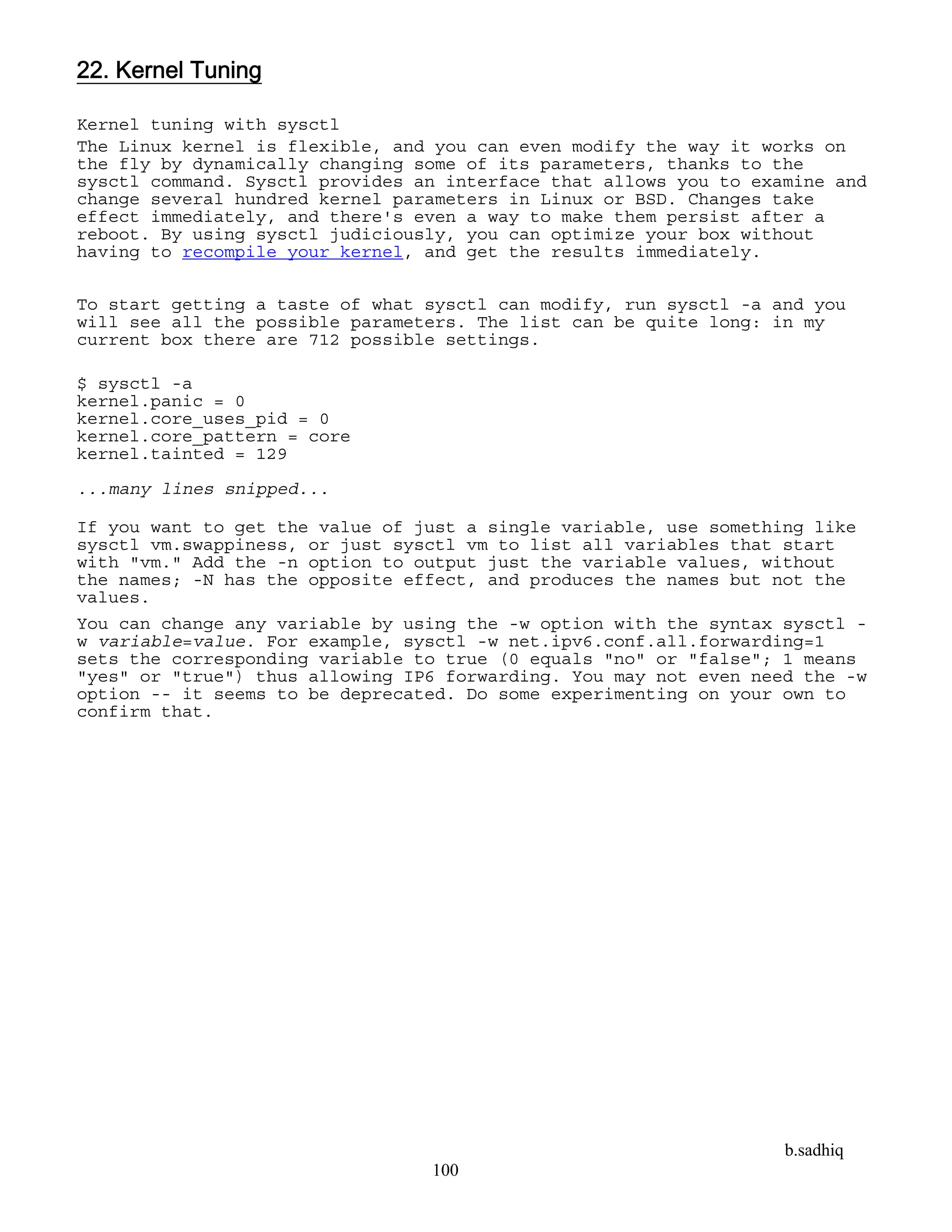 b.sadhiq
100
22. Kernel Tuning
Kernel tuning with sysctl
The Linux kernel is flexible, and you can even modify the way it works on
the fly by dynamically changing some of its parameters, thanks to the
sysctl command. Sysctl provides an interface that allows you to examine and
change several hundred kernel parameters in Linux or BSD. Changes take
effect immediately, and there's even a way to make them persist after a
reboot. By using sysctl judiciously, you can optimize your box without
having to recompile your kernel, and get the results immediately.
To start getting a taste of what sysctl can modify, run sysctl -a and you
will see all the possible parameters. The list can be quite long: in my
current box there are 712 possible settings.
$ sysctl -a
kernel.panic = 0
kernel.core_uses_pid = 0
kernel.core_pattern = core
kernel.tainted = 129
...many lines snipped...
If you want to get the value of just a single variable, use something like
sysctl vm.swappiness, or just sysctl vm to list all variables that start
with "vm." Add the -n option to output just the variable values, without
the names; -N has the opposite effect, and produces the names but not the
values.
You can change any variable by using the -w option with the syntax sysctl -
w variable=value. For example, sysctl -w net.ipv6.conf.all.forwarding=1
sets the corresponding variable to true (0 equals "no" or "false"; 1 means
"yes" or "true") thus allowing IP6 forwarding. You may not even need the -w
option -- it seems to be deprecated. Do some experimenting on your own to
confirm that.
 