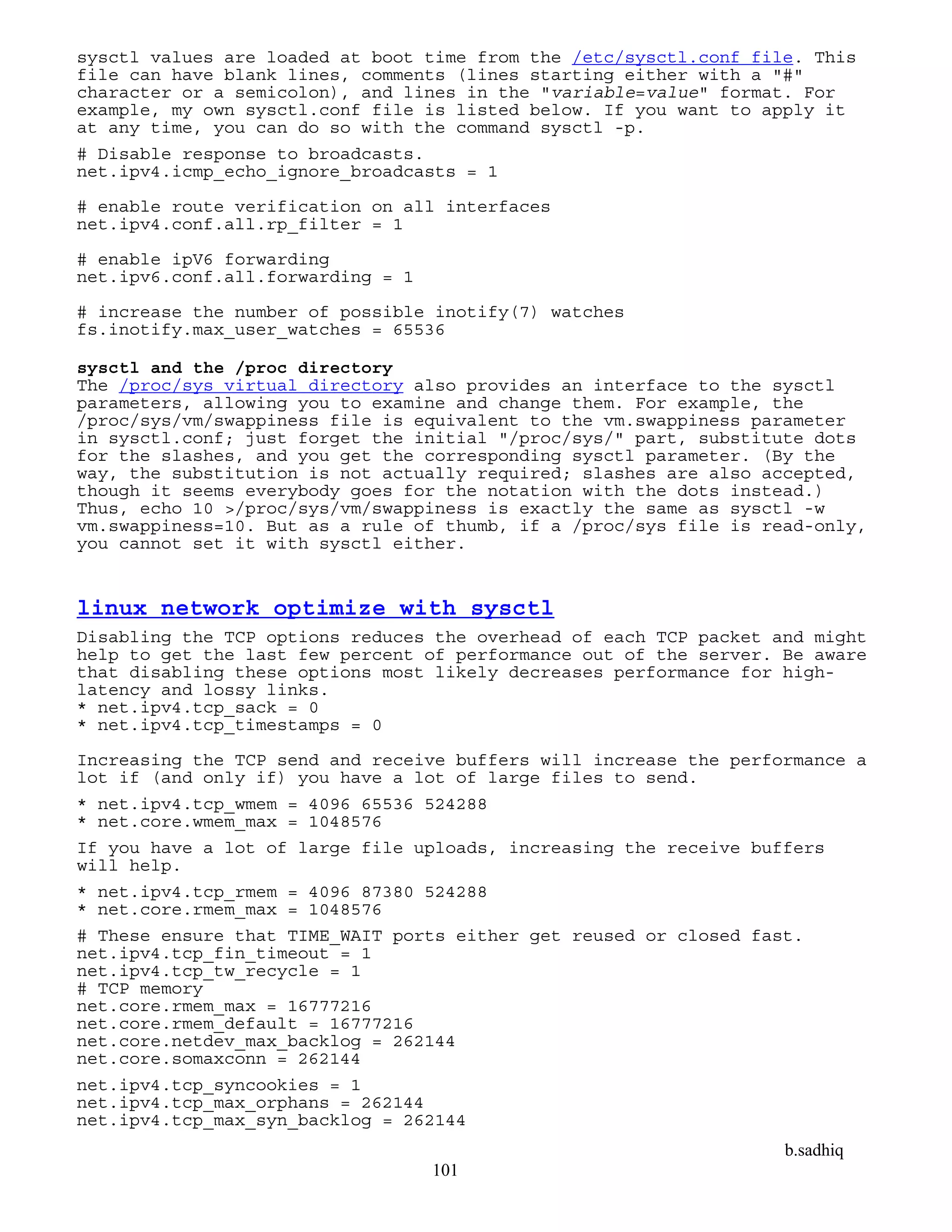 b.sadhiq
101
sysctl values are loaded at boot time from the /etc/sysctl.conf file. This
file can have blank lines, comments (lines starting either with a "#"
character or a semicolon), and lines in the "variable=value" format. For
example, my own sysctl.conf file is listed below. If you want to apply it
at any time, you can do so with the command sysctl -p.
# Disable response to broadcasts.
net.ipv4.icmp_echo_ignore_broadcasts = 1
# enable route verification on all interfaces
net.ipv4.conf.all.rp_filter = 1
# enable ipV6 forwarding
net.ipv6.conf.all.forwarding = 1
# increase the number of possible inotify(7) watches
fs.inotify.max_user_watches = 65536
sysctl and the /proc directory
The /proc/sys virtual directory also provides an interface to the sysctl
parameters, allowing you to examine and change them. For example, the
/proc/sys/vm/swappiness file is equivalent to the vm.swappiness parameter
in sysctl.conf; just forget the initial "/proc/sys/" part, substitute dots
for the slashes, and you get the corresponding sysctl parameter. (By the
way, the substitution is not actually required; slashes are also accepted,
though it seems everybody goes for the notation with the dots instead.)
Thus, echo 10 >/proc/sys/vm/swappiness is exactly the same as sysctl -w
vm.swappiness=10. But as a rule of thumb, if a /proc/sys file is read-only,
you cannot set it with sysctl either.
linux network optimize with sysctl
Disabling the TCP options reduces the overhead of each TCP packet and might
help to get the last few percent of performance out of the server. Be aware
that disabling these options most likely decreases performance for high-
latency and lossy links.
* net.ipv4.tcp_sack = 0
* net.ipv4.tcp_timestamps = 0
Increasing the TCP send and receive buffers will increase the performance a
lot if (and only if) you have a lot of large files to send.
* net.ipv4.tcp_wmem = 4096 65536 524288
* net.core.wmem_max = 1048576
If you have a lot of large file uploads, increasing the receive buffers
will help.
* net.ipv4.tcp_rmem = 4096 87380 524288
* net.core.rmem_max = 1048576
# These ensure that TIME_WAIT ports either get reused or closed fast.
net.ipv4.tcp_fin_timeout = 1
net.ipv4.tcp_tw_recycle = 1
# TCP memory
net.core.rmem_max = 16777216
net.core.rmem_default = 16777216
net.core.netdev_max_backlog = 262144
net.core.somaxconn = 262144
net.ipv4.tcp_syncookies = 1
net.ipv4.tcp_max_orphans = 262144
net.ipv4.tcp_max_syn_backlog = 262144
 