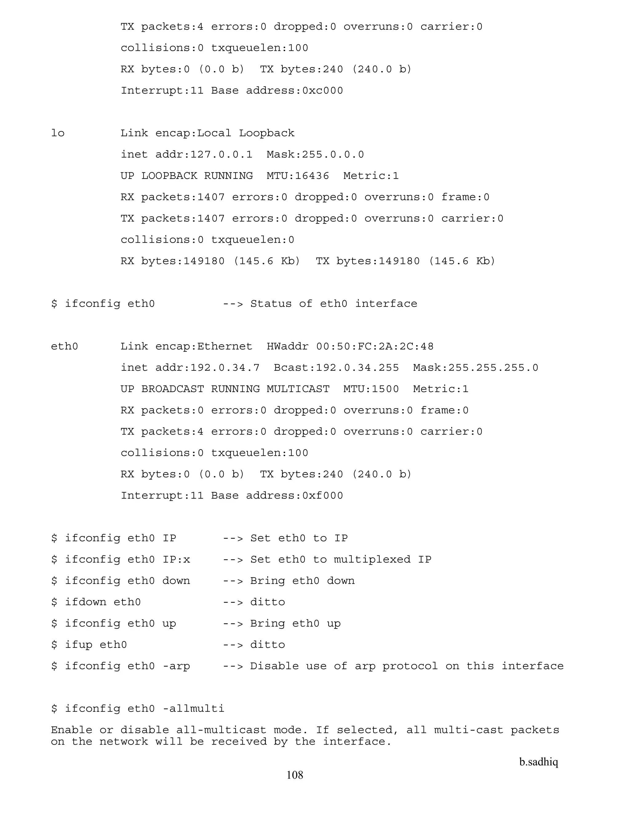 b.sadhiq
108
TX packets:4 errors:0 dropped:0 overruns:0 carrier:0
collisions:0 txqueuelen:100
RX bytes:0 (0.0 b) TX bytes:240 (240.0 b)
Interrupt:11 Base address:0xc000
lo Link encap:Local Loopback
inet addr:127.0.0.1 Mask:255.0.0.0
UP LOOPBACK RUNNING MTU:16436 Metric:1
RX packets:1407 errors:0 dropped:0 overruns:0 frame:0
TX packets:1407 errors:0 dropped:0 overruns:0 carrier:0
collisions:0 txqueuelen:0
RX bytes:149180 (145.6 Kb) TX bytes:149180 (145.6 Kb)
$ ifconfig eth0 --> Status of eth0 interface
eth0 Link encap:Ethernet HWaddr 00:50:FC:2A:2C:48
inet addr:192.0.34.7 Bcast:192.0.34.255 Mask:255.255.255.0
UP BROADCAST RUNNING MULTICAST MTU:1500 Metric:1
RX packets:0 errors:0 dropped:0 overruns:0 frame:0
TX packets:4 errors:0 dropped:0 overruns:0 carrier:0
collisions:0 txqueuelen:100
RX bytes:0 (0.0 b) TX bytes:240 (240.0 b)
Interrupt:11 Base address:0xf000
$ ifconfig eth0 IP --> Set eth0 to IP
$ ifconfig eth0 IP:x --> Set eth0 to multiplexed IP
$ ifconfig eth0 down --> Bring eth0 down
$ ifdown eth0 --> ditto
$ ifconfig eth0 up --> Bring eth0 up
$ ifup eth0 --> ditto
$ ifconfig eth0 -arp --> Disable use of arp protocol on this interface
$ ifconfig eth0 -allmulti
Enable or disable all-multicast mode. If selected, all multi-cast packets
on the network will be received by the interface.
 