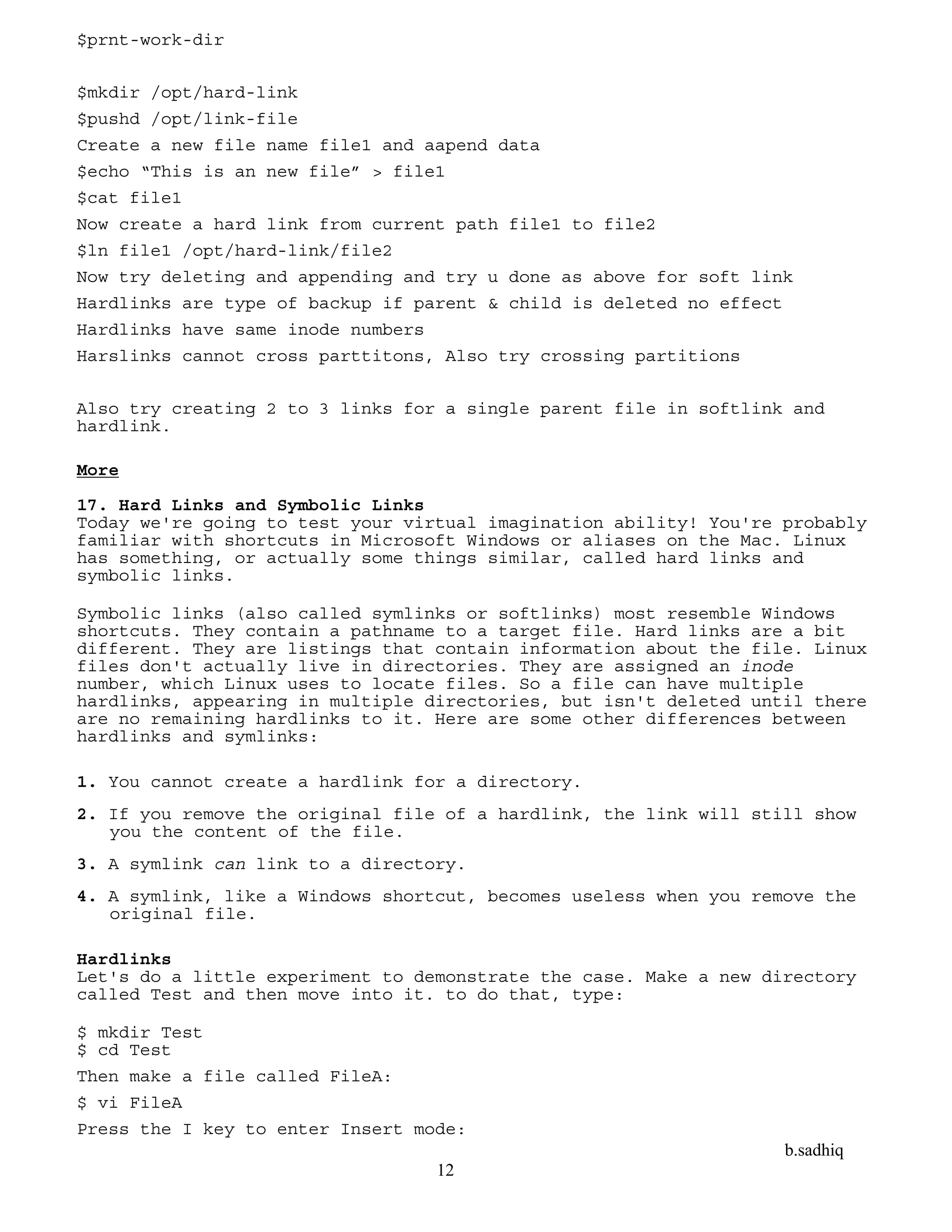 b.sadhiq
12
$prnt-work-dir
$mkdir /opt/hard-link
$pushd /opt/link-file
Create a new file name file1 and aapend data
$echo “This is an new file” > file1
$cat file1
Now create a hard link from current path file1 to file2
$ln file1 /opt/hard-link/file2
Now try deleting and appending and try u done as above for soft link
Hardlinks are type of backup if parent & child is deleted no effect
Hardlinks have same inode numbers
Harslinks cannot cross parttitons, Also try crossing partitions
Also try creating 2 to 3 links for a single parent file in softlink and
hardlink.
More
17. Hard Links and Symbolic Links
Today we're going to test your virtual imagination ability! You're probably
familiar with shortcuts in Microsoft Windows or aliases on the Mac. Linux
has something, or actually some things similar, called hard links and
symbolic links.
Symbolic links (also called symlinks or softlinks) most resemble Windows
shortcuts. They contain a pathname to a target file. Hard links are a bit
different. They are listings that contain information about the file. Linux
files don't actually live in directories. They are assigned an inode
number, which Linux uses to locate files. So a file can have multiple
hardlinks, appearing in multiple directories, but isn't deleted until there
are no remaining hardlinks to it. Here are some other differences between
hardlinks and symlinks:
1. You cannot create a hardlink for a directory.
2. If you remove the original file of a hardlink, the link will still show
you the content of the file.
3. A symlink can link to a directory.
4. A symlink, like a Windows shortcut, becomes useless when you remove the
original file.
Hardlinks
Let's do a little experiment to demonstrate the case. Make a new directory
called Test and then move into it. to do that, type:
$ mkdir Test
$ cd Test
Then make a file called FileA:
$ vi FileA
Press the I key to enter Insert mode:
 