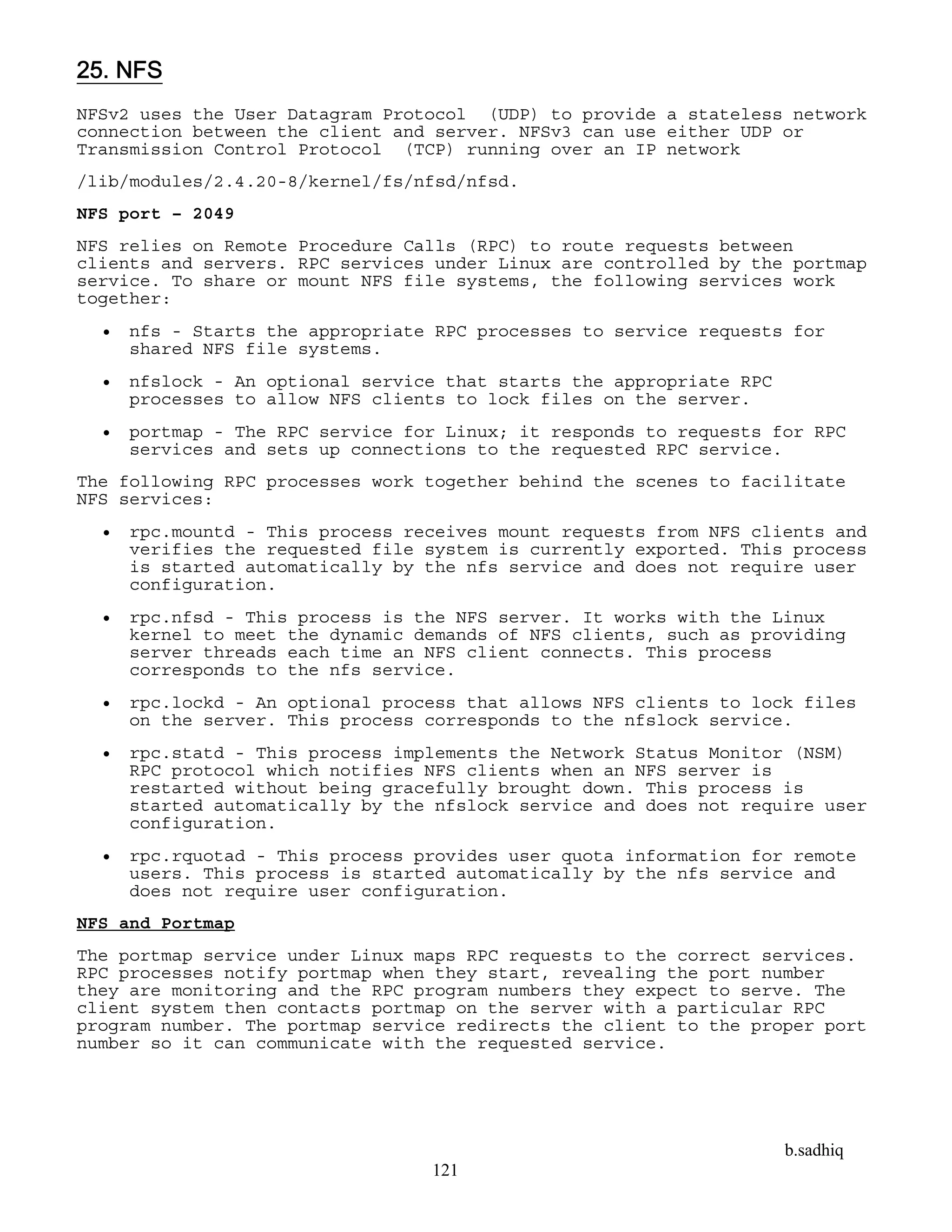 b.sadhiq
121
25. NFS
NFSv2 uses the User Datagram Protocol (UDP) to provide a stateless network
connection between the client and server. NFSv3 can use either UDP or
Transmission Control Protocol (TCP) running over an IP network
/lib/modules/2.4.20-8/kernel/fs/nfsd/nfsd.
NFS port – 2049
NFS relies on Remote Procedure Calls (RPC) to route requests between
clients and servers. RPC services under Linux are controlled by the portmap
service. To share or mount NFS file systems, the following services work
together:
 nfs - Starts the appropriate RPC processes to service requests for
shared NFS file systems.
 nfslock - An optional service that starts the appropriate RPC
processes to allow NFS clients to lock files on the server.
 portmap - The RPC service for Linux; it responds to requests for RPC
services and sets up connections to the requested RPC service.
The following RPC processes work together behind the scenes to facilitate
NFS services:
 rpc.mountd - This process receives mount requests from NFS clients and
verifies the requested file system is currently exported. This process
is started automatically by the nfs service and does not require user
configuration.
 rpc.nfsd - This process is the NFS server. It works with the Linux
kernel to meet the dynamic demands of NFS clients, such as providing
server threads each time an NFS client connects. This process
corresponds to the nfs service.
 rpc.lockd - An optional process that allows NFS clients to lock files
on the server. This process corresponds to the nfslock service.
 rpc.statd - This process implements the Network Status Monitor (NSM)
RPC protocol which notifies NFS clients when an NFS server is
restarted without being gracefully brought down. This process is
started automatically by the nfslock service and does not require user
configuration.
 rpc.rquotad - This process provides user quota information for remote
users. This process is started automatically by the nfs service and
does not require user configuration.
NFS and Portmap
The portmap service under Linux maps RPC requests to the correct services.
RPC processes notify portmap when they start, revealing the port number
they are monitoring and the RPC program numbers they expect to serve. The
client system then contacts portmap on the server with a particular RPC
program number. The portmap service redirects the client to the proper port
number so it can communicate with the requested service.
 