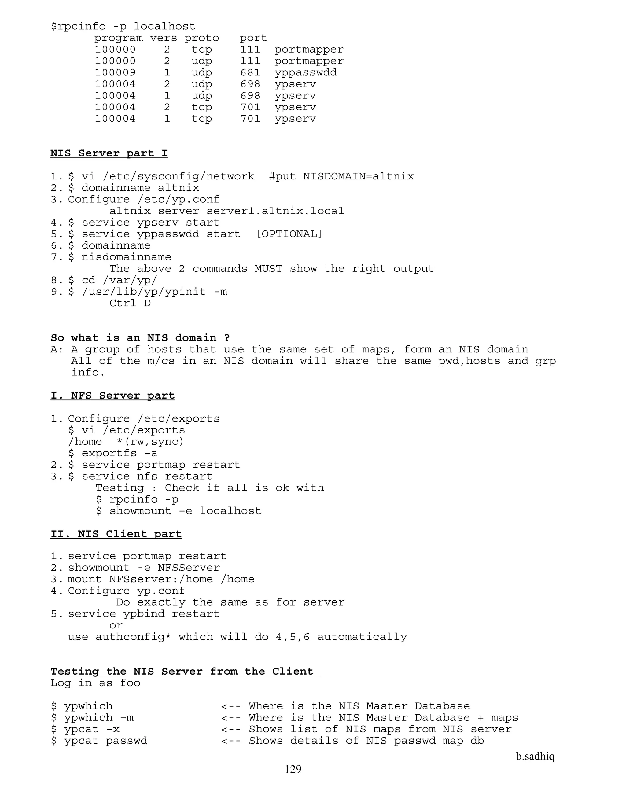 b.sadhiq
129
$rpcinfo -p localhost
program vers proto port
100000 2 tcp 111 portmapper
100000 2 udp 111 portmapper
100009 1 udp 681 yppasswdd
100004 2 udp 698 ypserv
100004 1 udp 698 ypserv
100004 2 tcp 701 ypserv
100004 1 tcp 701 ypserv
NIS Server part I
1. $ vi /etc/sysconfig/network #put NISDOMAIN=altnix
2. $ domainname altnix
3. Configure /etc/yp.conf
altnix server server1.altnix.local
4. $ service ypserv start
5. $ service yppasswdd start [OPTIONAL]
6. $ domainname
7. $ nisdomainname
The above 2 commands MUST show the right output
8. $ cd /var/yp/
9. $ /usr/lib/yp/ypinit -m
Ctrl D
So what is an NIS domain ?
A: A group of hosts that use the same set of maps, form an NIS domain
All of the m/cs in an NIS domain will share the same pwd,hosts and grp
info.
I. NFS Server part
1. Configure /etc/exports
$ vi /etc/exports
/home *(rw,sync)
$ exportfs –a
2. $ service portmap restart
3. $ service nfs restart
Testing : Check if all is ok with
$ rpcinfo -p
$ showmount –e localhost
II. NIS Client part
1. service portmap restart
2. showmount -e NFSServer
3. mount NFSserver:/home /home
4. Configure yp.conf
Do exactly the same as for server
5. service ypbind restart
or
use authconfig* which will do 4,5,6 automatically
Testing the NIS Server from the Client
Log in as foo
$ ypwhich <-- Where is the NIS Master Database
$ ypwhich –m <-- Where is the NIS Master Database + maps
$ ypcat –x <-- Shows list of NIS maps from NIS server
$ ypcat passwd <-- Shows details of NIS passwd map db
 