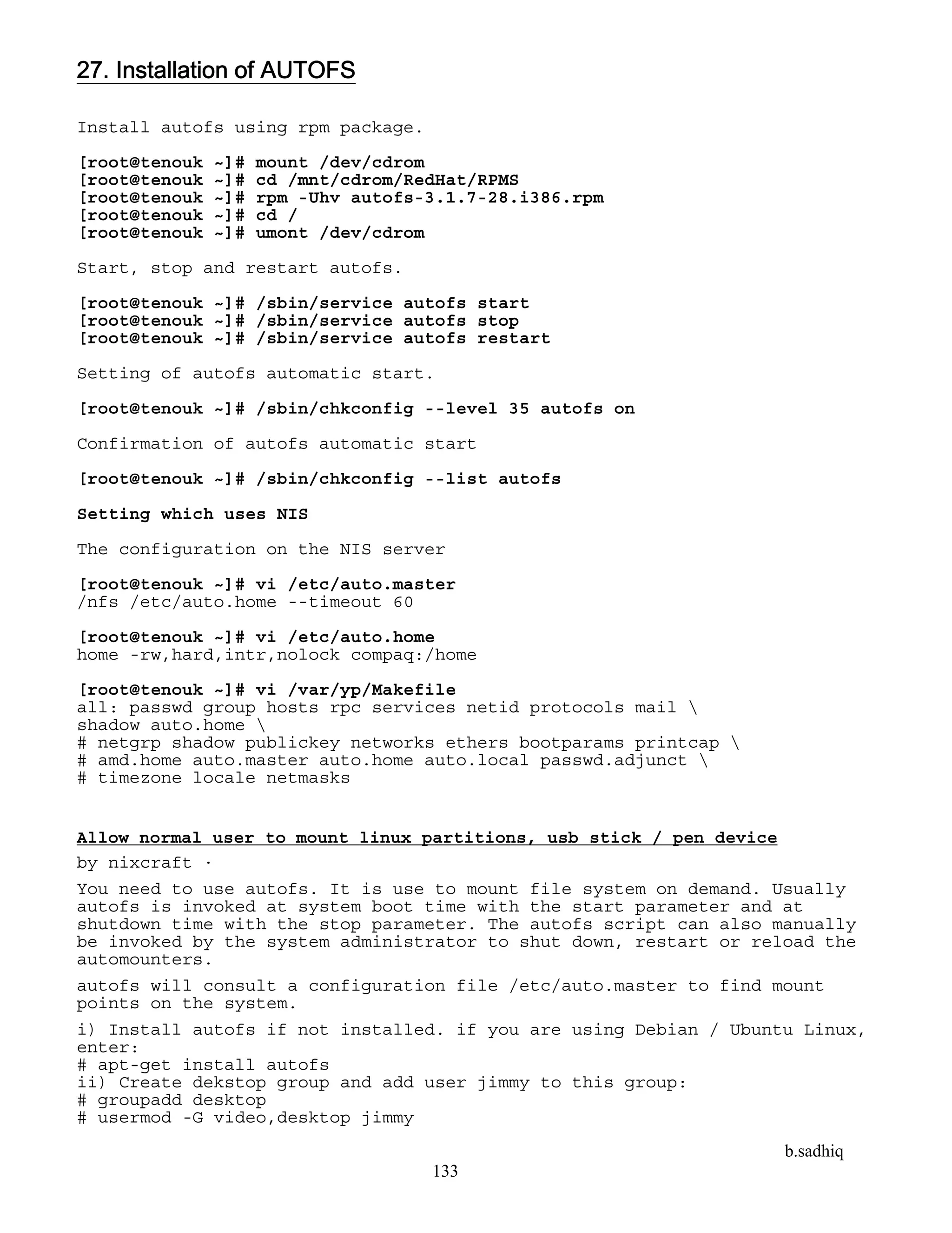 b.sadhiq
133
27. Installation of AUTOFS
Install autofs using rpm package.
[root@tenouk ~]# mount /dev/cdrom
[root@tenouk ~]# cd /mnt/cdrom/RedHat/RPMS
[root@tenouk ~]# rpm -Uhv autofs-3.1.7-28.i386.rpm
[root@tenouk ~]# cd /
[root@tenouk ~]# umont /dev/cdrom
Start, stop and restart autofs.
[root@tenouk ~]# /sbin/service autofs start
[root@tenouk ~]# /sbin/service autofs stop
[root@tenouk ~]# /sbin/service autofs restart
Setting of autofs automatic start.
[root@tenouk ~]# /sbin/chkconfig --level 35 autofs on
Confirmation of autofs automatic start
[root@tenouk ~]# /sbin/chkconfig --list autofs
Setting which uses NIS
The configuration on the NIS server
[root@tenouk ~]# vi /etc/auto.master
/nfs /etc/auto.home --timeout 60
[root@tenouk ~]# vi /etc/auto.home
home -rw,hard,intr,nolock compaq:/home
[root@tenouk ~]# vi /var/yp/Makefile
all: passwd group hosts rpc services netid protocols mail 
shadow auto.home 
# netgrp shadow publickey networks ethers bootparams printcap 
# amd.home auto.master auto.home auto.local passwd.adjunct 
# timezone locale netmasks
Allow normal user to mount linux partitions, usb stick / pen device
by nixcraft ·
You need to use autofs. It is use to mount file system on demand. Usually
autofs is invoked at system boot time with the start parameter and at
shutdown time with the stop parameter. The autofs script can also manually
be invoked by the system administrator to shut down, restart or reload the
automounters.
autofs will consult a configuration file /etc/auto.master to find mount
points on the system.
i) Install autofs if not installed. if you are using Debian / Ubuntu Linux,
enter:
# apt-get install autofs
ii) Create dekstop group and add user jimmy to this group:
# groupadd desktop
# usermod -G video,desktop jimmy
 