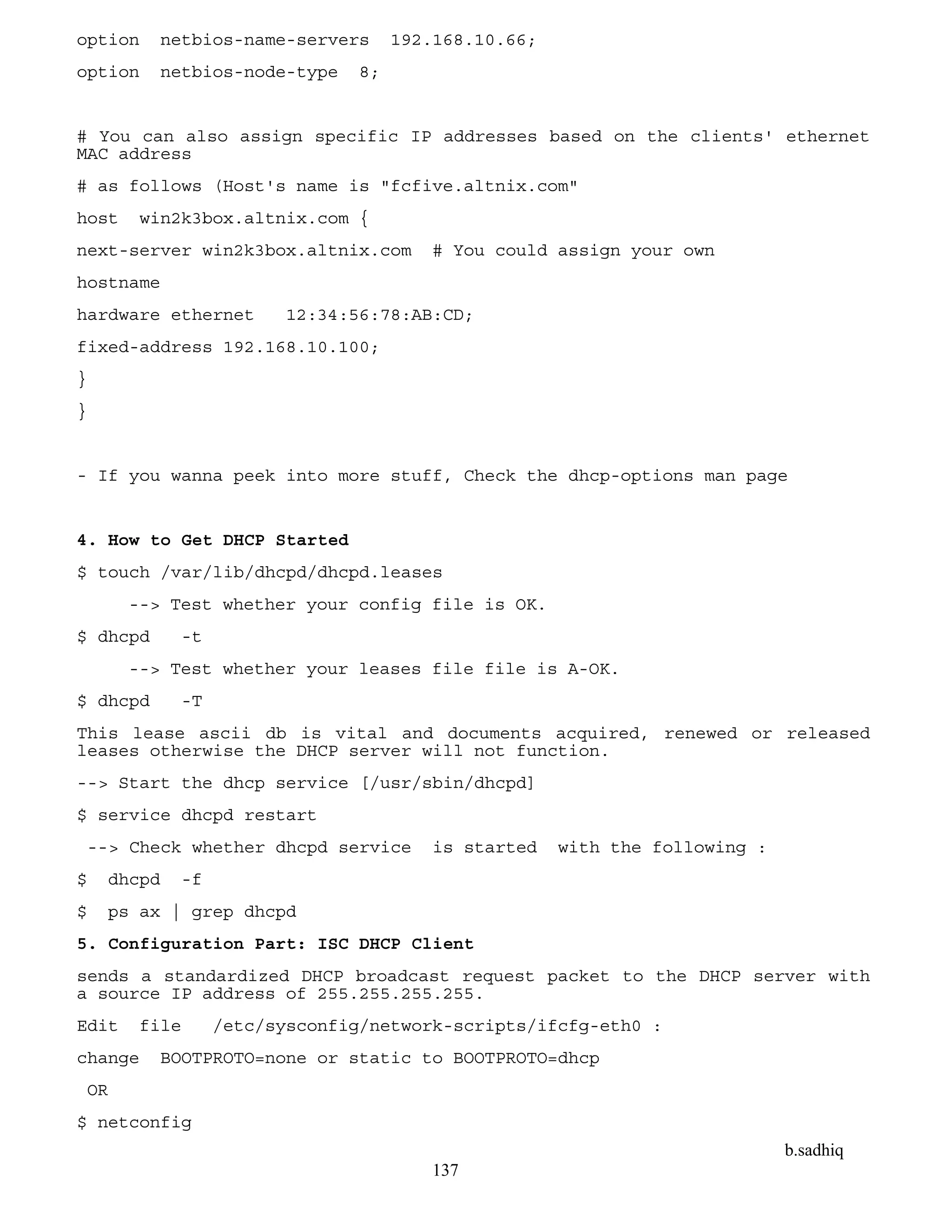 b.sadhiq
137
option netbios-name-servers 192.168.10.66;
option netbios-node-type 8;
# You can also assign specific IP addresses based on the clients' ethernet
MAC address
# as follows (Host's name is "fcfive.altnix.com"
host win2k3box.altnix.com {
next-server win2k3box.altnix.com # You could assign your own
hostname
hardware ethernet 12:34:56:78:AB:CD;
fixed-address 192.168.10.100;
}
}
- If you wanna peek into more stuff, Check the dhcp-options man page
4. How to Get DHCP Started
$ touch /var/lib/dhcpd/dhcpd.leases
--> Test whether your config file is OK.
$ dhcpd -t
--> Test whether your leases file file is A-OK.
$ dhcpd -T
This lease ascii db is vital and documents acquired, renewed or released
leases otherwise the DHCP server will not function.
--> Start the dhcp service [/usr/sbin/dhcpd]
$ service dhcpd restart
--> Check whether dhcpd service is started with the following :
$ dhcpd -f
$ ps ax | grep dhcpd
5. Configuration Part: ISC DHCP Client
sends a standardized DHCP broadcast request packet to the DHCP server with
a source IP address of 255.255.255.255.
Edit file /etc/sysconfig/network-scripts/ifcfg-eth0 :
change BOOTPROTO=none or static to BOOTPROTO=dhcp
OR
$ netconfig
 