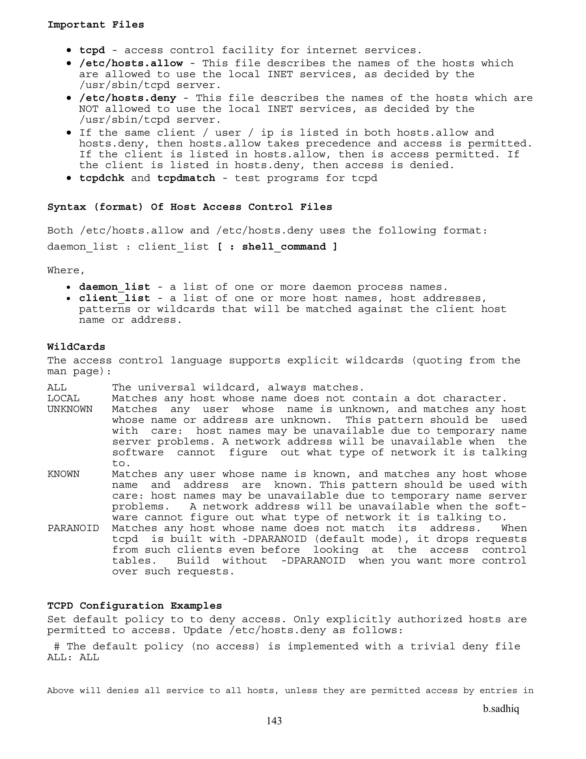b.sadhiq
143
Important Files
 tcpd - access control facility for internet services.
 /etc/hosts.allow - This file describes the names of the hosts which
are allowed to use the local INET services, as decided by the
/usr/sbin/tcpd server.
 /etc/hosts.deny - This file describes the names of the hosts which are
NOT allowed to use the local INET services, as decided by the
/usr/sbin/tcpd server.
 If the same client / user / ip is listed in both hosts.allow and
hosts.deny, then hosts.allow takes precedence and access is permitted.
If the client is listed in hosts.allow, then is access permitted. If
the client is listed in hosts.deny, then access is denied.
 tcpdchk and tcpdmatch - test programs for tcpd
Syntax (format) Of Host Access Control Files
Both /etc/hosts.allow and /etc/hosts.deny uses the following format:
daemon_list : client_list [ : shell_command ]
Where,
 daemon_list - a list of one or more daemon process names.
 client_list - a list of one or more host names, host addresses,
patterns or wildcards that will be matched against the client host
name or address.
WildCards
The access control language supports explicit wildcards (quoting from the
man page):
ALL The universal wildcard, always matches.
LOCAL Matches any host whose name does not contain a dot character.
UNKNOWN Matches any user whose name is unknown, and matches any host
whose name or address are unknown. This pattern should be used
with care: host names may be unavailable due to temporary name
server problems. A network address will be unavailable when the
software cannot figure out what type of network it is talking
to.
KNOWN Matches any user whose name is known, and matches any host whose
name and address are known. This pattern should be used with
care: host names may be unavailable due to temporary name server
problems. A network address will be unavailable when the soft-
ware cannot figure out what type of network it is talking to.
PARANOID Matches any host whose name does not match its address. When
tcpd is built with -DPARANOID (default mode), it drops requests
from such clients even before looking at the access control
tables. Build without -DPARANOID when you want more control
over such requests.
TCPD Configuration Examples
Set default policy to to deny access. Only explicitly authorized hosts are
permitted to access. Update /etc/hosts.deny as follows:
# The default policy (no access) is implemented with a trivial deny file
ALL: ALL
Above will denies all service to all hosts, unless they are permitted access by entries in
 