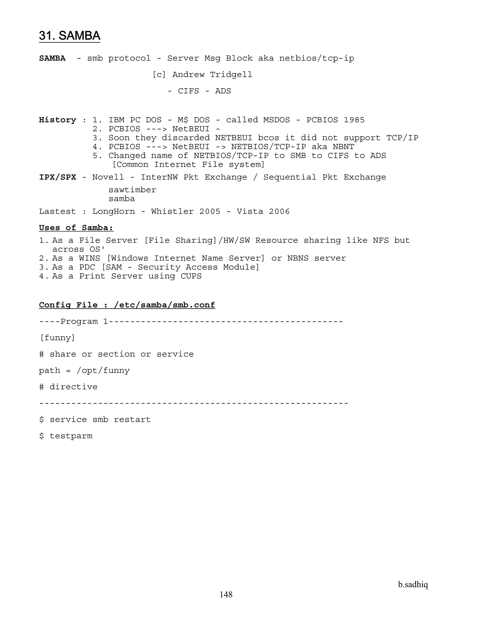 b.sadhiq
148
31. SAMBA
SAMBA - smb protocol - Server Msg Block aka netbios/tcp-ip
[c] Andrew Tridgell
- CIFS - ADS
History : 1. IBM PC DOS - M$ DOS - called MSDOS - PCBIOS 1985
2. PCBIOS ---> NetBEUI -
3. Soon they discarded NETBEUI bcos it did not support TCP/IP
4. PCBIOS ---> NetBEUI -> NETBIOS/TCP-IP aka NBNT
5. Changed name of NETBIOS/TCP-IP to SMB to CIFS to ADS
[Common Internet File system]
IPX/SPX - Novell - InterNW Pkt Exchange / Sequential Pkt Exchange
sawtimber
samba
Lastest : LongHorn - Whistler 2005 - Vista 2006
Uses of Samba:
1. As a File Server [File Sharing]/HW/SW Resource sharing like NFS but
across OS'
2. As a WINS [Windows Internet Name Server] or NBNS server
3. As a PDC [SAM - Security Access Module]
4. As a Print Server using CUPS
Config File : /etc/samba/smb.conf
----Program 1--------------------------------------------
[funny]
# share or section or service
path = /opt/funny
# directive
----------------------------------------------------------
$ service smb restart
$ testparm
 