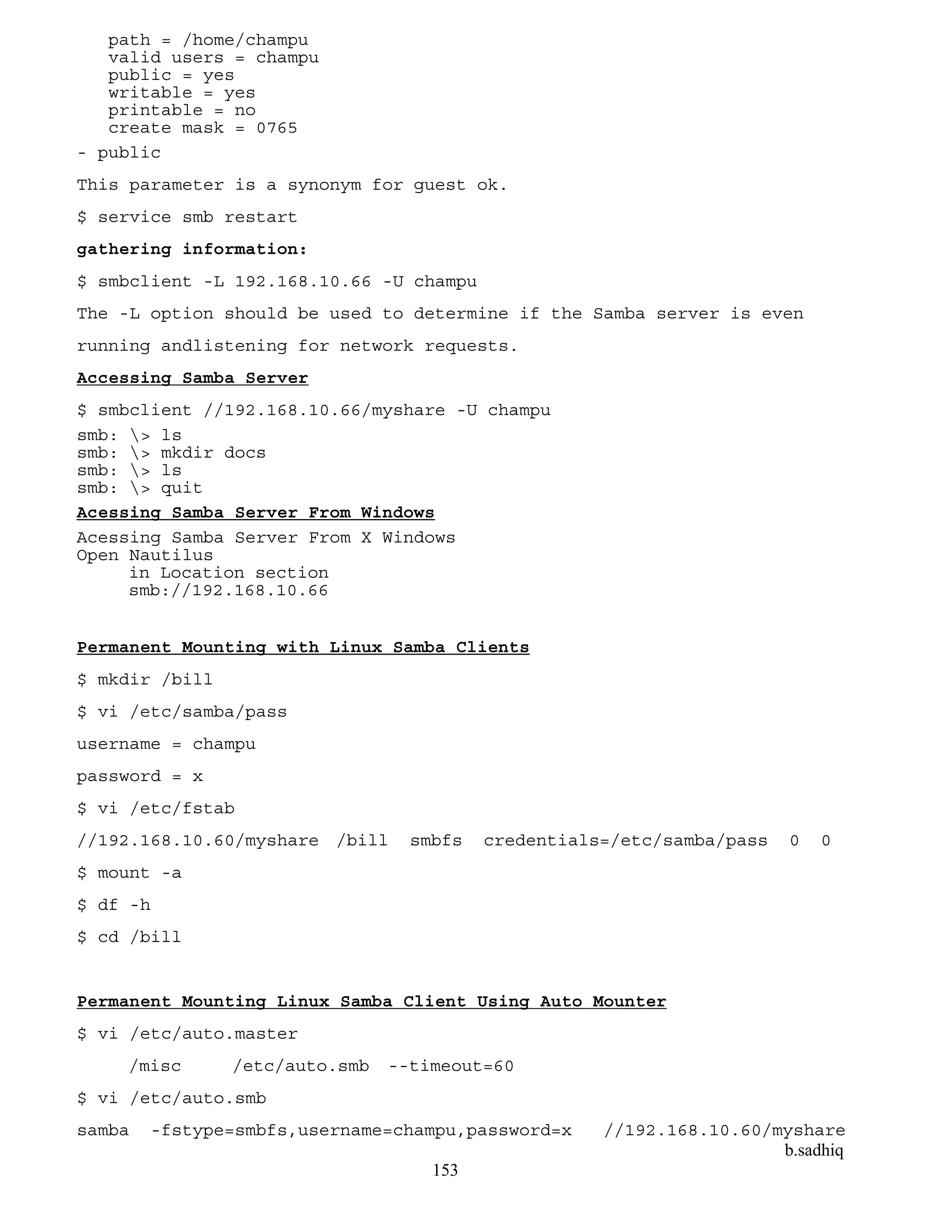 b.sadhiq
153
path = /home/champu
valid users = champu
public = yes
writable = yes
printable = no
create mask = 0765
- public
This parameter is a synonym for guest ok.
$ service smb restart
gathering information:
$ smbclient -L 192.168.10.66 -U champu
The -L option should be used to determine if the Samba server is even
running andlistening for network requests.
Accessing Samba Server
$ smbclient //192.168.10.66/myshare -U champu
smb: > ls
smb: > mkdir docs
smb: > ls
smb: > quit
Acessing Samba Server From Windows
Acessing Samba Server From X Windows
Open Nautilus
in Location section
smb://192.168.10.66
Permanent Mounting with Linux Samba Clients
$ mkdir /bill
$ vi /etc/samba/pass
username = champu
password = x
$ vi /etc/fstab
//192.168.10.60/myshare /bill smbfs credentials=/etc/samba/pass 0 0
$ mount -a
$ df -h
$ cd /bill
Permanent Mounting Linux Samba Client Using Auto Mounter
$ vi /etc/auto.master
/misc /etc/auto.smb --timeout=60
$ vi /etc/auto.smb
samba -fstype=smbfs,username=champu,password=x //192.168.10.60/myshare
 