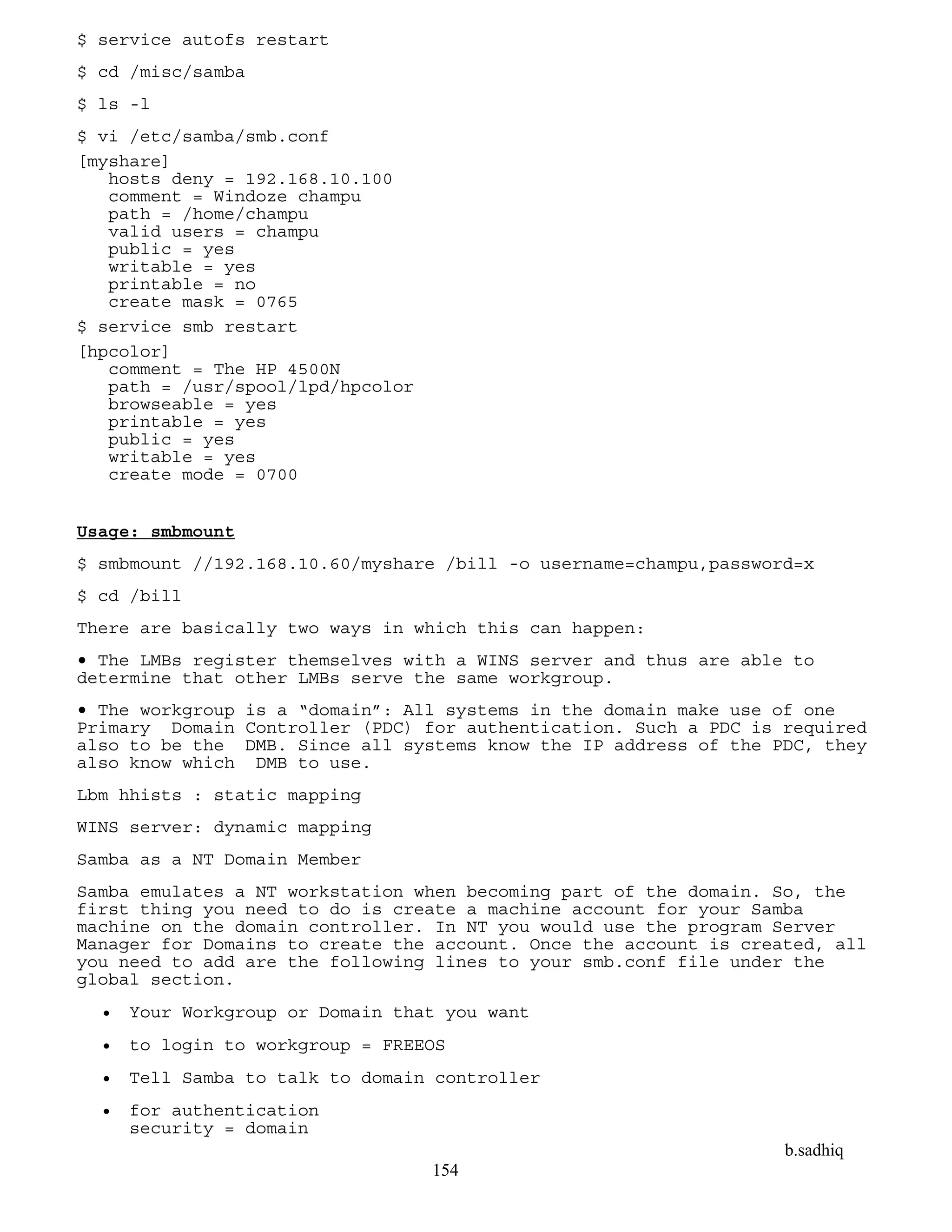 b.sadhiq
154
$ service autofs restart
$ cd /misc/samba
$ ls -l
$ vi /etc/samba/smb.conf
[myshare]
hosts deny = 192.168.10.100
comment = Windoze champu
path = /home/champu
valid users = champu
public = yes
writable = yes
printable = no
create mask = 0765
$ service smb restart
[hpcolor]
comment = The HP 4500N
path = /usr/spool/lpd/hpcolor
browseable = yes
printable = yes
public = yes
writable = yes
create mode = 0700
Usage: smbmount
$ smbmount //192.168.10.60/myshare /bill -o username=champu,password=x
$ cd /bill
There are basically two ways in which this can happen:
• The LMBs register themselves with a WINS server and thus are able to
determine that other LMBs serve the same workgroup.
• The workgroup is a “domain”: All systems in the domain make use of one
Primary Domain Controller (PDC) for authentication. Such a PDC is required
also to be the DMB. Since all systems know the IP address of the PDC, they
also know which DMB to use.
Lbm hhists : static mapping
WINS server: dynamic mapping
Samba as a NT Domain Member
Samba emulates a NT workstation when becoming part of the domain. So, the
first thing you need to do is create a machine account for your Samba
machine on the domain controller. In NT you would use the program Server
Manager for Domains to create the account. Once the account is created, all
you need to add are the following lines to your smb.conf file under the
global section.
 Your Workgroup or Domain that you want
 to login to workgroup = FREEOS
 Tell Samba to talk to domain controller
 for authentication
security = domain
 