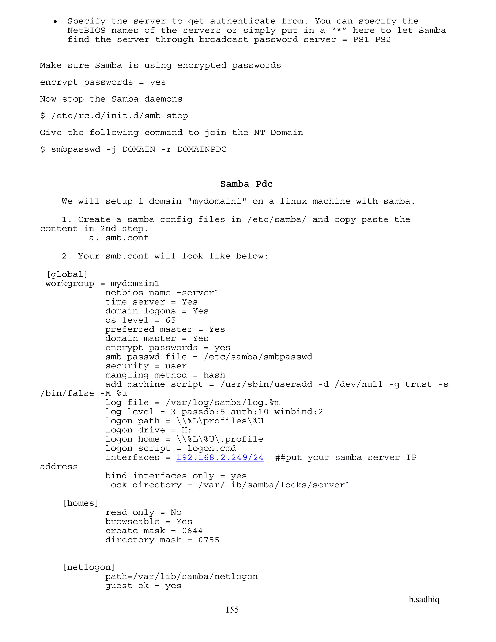 b.sadhiq
155
 Specify the server to get authenticate from. You can specify the
NetBIOS names of the servers or simply put in a “*” here to let Samba
find the server through broadcast password server = PS1 PS2
Make sure Samba is using encrypted passwords
encrypt passwords = yes
Now stop the Samba daemons
$ /etc/rc.d/init.d/smb stop
Give the following command to join the NT Domain
$ smbpasswd -j DOMAIN -r DOMAINPDC
Samba Pdc
We will setup 1 domain "mydomain1" on a linux machine with samba.
1. Create a samba config files in /etc/samba/ and copy paste the
content in 2nd step.
a. smb.conf
2. Your smb.conf will look like below:
[global]
workgroup = mydomain1
netbios name =server1
time server = Yes
domain logons = Yes
os level = 65
preferred master = Yes
domain master = Yes
encrypt passwords = yes
smb passwd file = /etc/samba/smbpasswd
security = user
mangling method = hash
add machine script = /usr/sbin/useradd -d /dev/null -g trust -s
/bin/false -M %u
log file = /var/log/samba/log.%m
log level = 3 passdb:5 auth:10 winbind:2
logon path = %Lprofiles%U
logon drive = H:
logon home = %L%U.profile
logon script = logon.cmd
interfaces = 192.168.2.249/24 ##put your samba server IP
address
bind interfaces only = yes
lock directory = /var/lib/samba/locks/server1
[homes]
read only = No
browseable = Yes
create mask = 0644
directory mask = 0755
[netlogon]
path=/var/lib/samba/netlogon
guest ok = yes
 