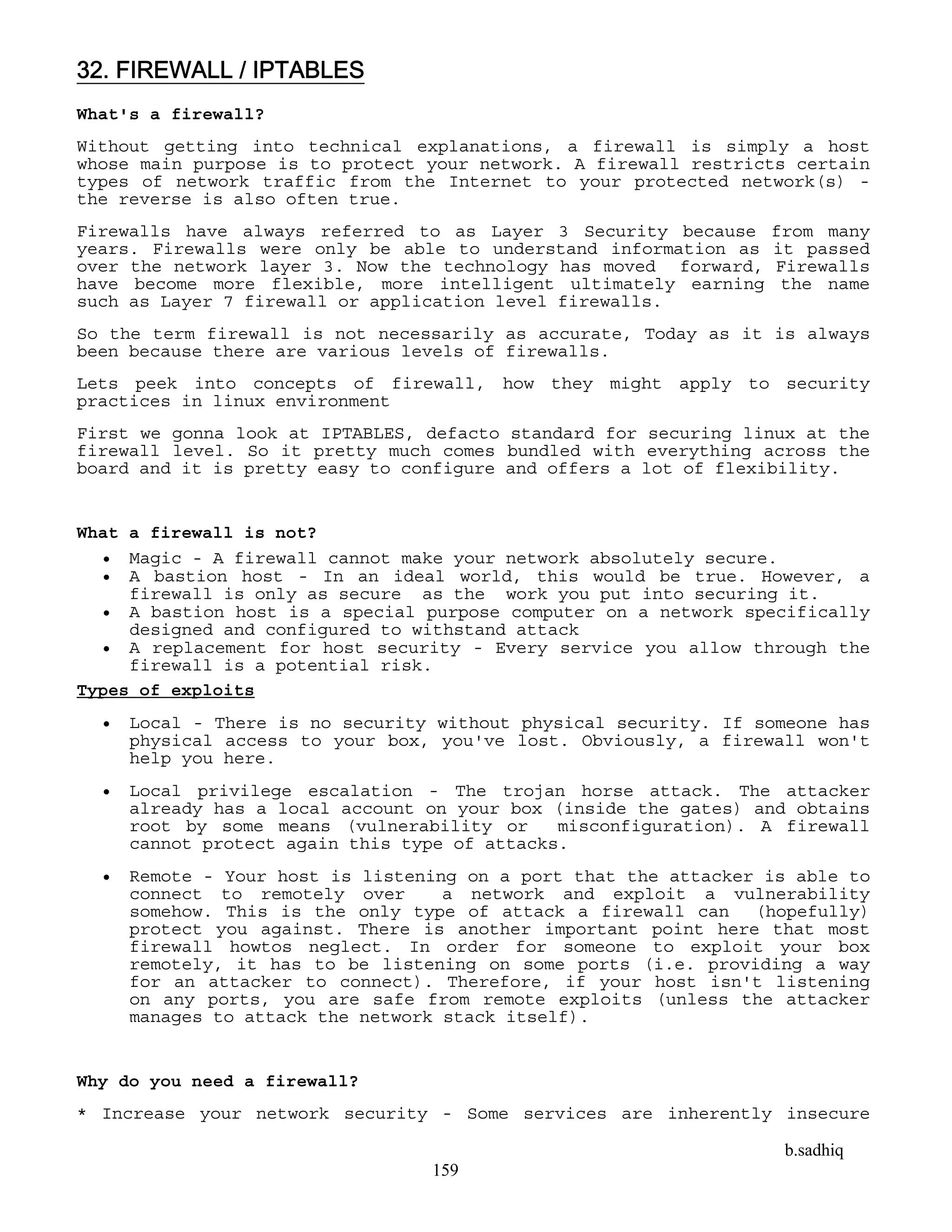 b.sadhiq
159
32. FIREWALL / IPTABLES
What's a firewall?
Without getting into technical explanations, a firewall is simply a host
whose main purpose is to protect your network. A firewall restricts certain
types of network traffic from the Internet to your protected network(s) -
the reverse is also often true.
Firewalls have always referred to as Layer 3 Security because from many
years. Firewalls were only be able to understand information as it passed
over the network layer 3. Now the technology has moved forward, Firewalls
have become more flexible, more intelligent ultimately earning the name
such as Layer 7 firewall or application level firewalls.
So the term firewall is not necessarily as accurate, Today as it is always
been because there are various levels of firewalls.
Lets peek into concepts of firewall, how they might apply to security
practices in linux environment
First we gonna look at IPTABLES, defacto standard for securing linux at the
firewall level. So it pretty much comes bundled with everything across the
board and it is pretty easy to configure and offers a lot of flexibility.
What a firewall is not?
 Magic - A firewall cannot make your network absolutely secure.
 A bastion host - In an ideal world, this would be true. However, a
firewall is only as secure as the work you put into securing it.
 A bastion host is a special purpose computer on a network specifically
designed and configured to withstand attack
 A replacement for host security - Every service you allow through the
firewall is a potential risk.
Types of exploits
 Local - There is no security without physical security. If someone has
physical access to your box, you've lost. Obviously, a firewall won't
help you here.
 Local privilege escalation - The trojan horse attack. The attacker
already has a local account on your box (inside the gates) and obtains
root by some means (vulnerability or misconfiguration). A firewall
cannot protect again this type of attacks.
 Remote - Your host is listening on a port that the attacker is able to
connect to remotely over a network and exploit a vulnerability
somehow. This is the only type of attack a firewall can (hopefully)
protect you against. There is another important point here that most
firewall howtos neglect. In order for someone to exploit your box
remotely, it has to be listening on some ports (i.e. providing a way
for an attacker to connect). Therefore, if your host isn't listening
on any ports, you are safe from remote exploits (unless the attacker
manages to attack the network stack itself).
Why do you need a firewall?
* Increase your network security - Some services are inherently insecure
 