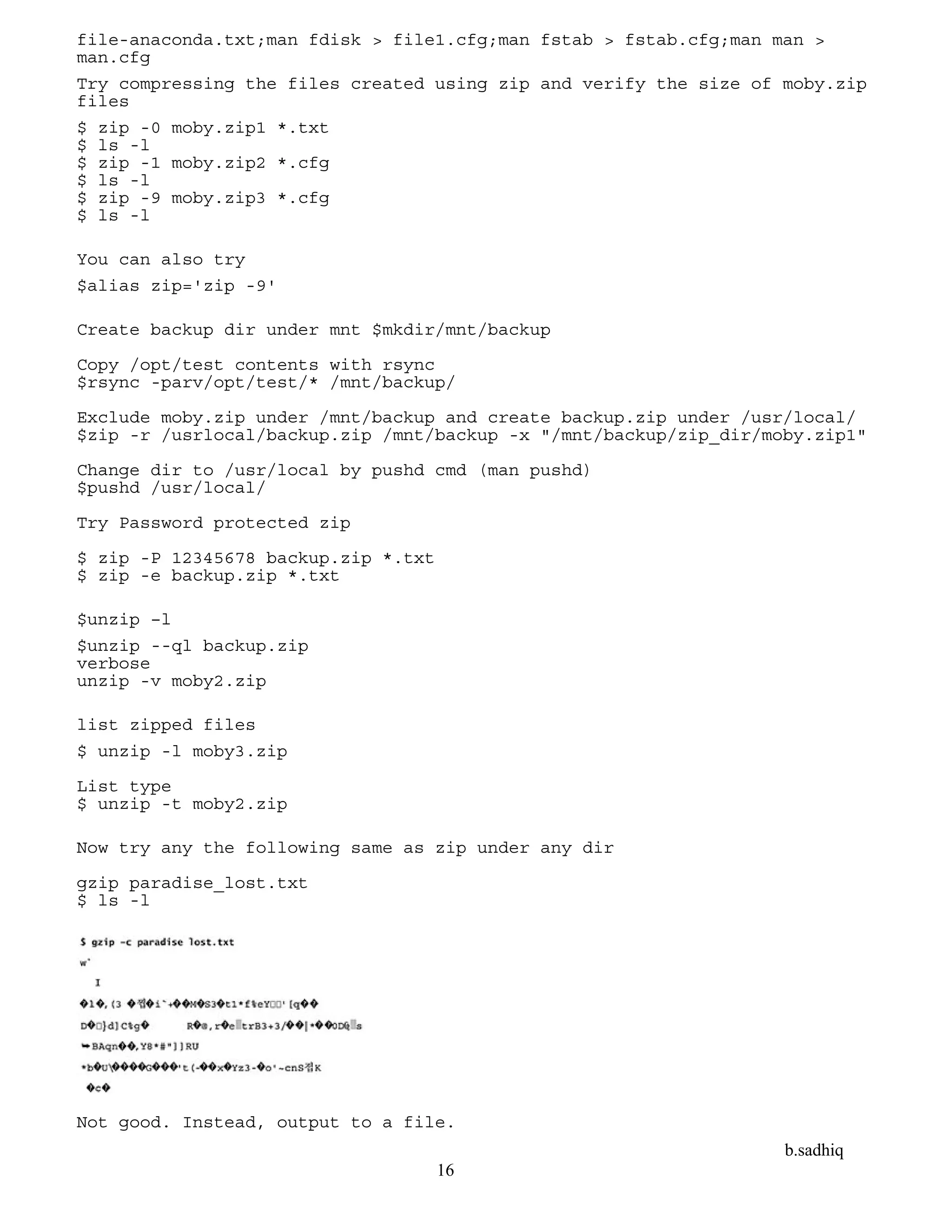 b.sadhiq
16
file-anaconda.txt;man fdisk > file1.cfg;man fstab > fstab.cfg;man man >
man.cfg
Try compressing the files created using zip and verify the size of moby.zip
files
$ zip -0 moby.zip1 *.txt
$ ls -l
$ zip -1 moby.zip2 *.cfg
$ ls -l
$ zip -9 moby.zip3 *.cfg
$ ls -l
You can also try
$alias zip='zip -9'
Create backup dir under mnt $mkdir/mnt/backup
Copy /opt/test contents with rsync
$rsync -parv/opt/test/* /mnt/backup/
Exclude moby.zip under /mnt/backup and create backup.zip under /usr/local/
$zip -r /usrlocal/backup.zip /mnt/backup -x "/mnt/backup/zip_dir/moby.zip1"
Change dir to /usr/local by pushd cmd (man pushd)
$pushd /usr/local/
Try Password protected zip
$ zip -P 12345678 backup.zip *.txt
$ zip -e backup.zip *.txt
$unzip –l
$unzip --ql backup.zip
verbose
unzip -v moby2.zip
list zipped files
$ unzip -l moby3.zip
List type
$ unzip -t moby2.zip
Now try any the following same as zip under any dir
gzip paradise_lost.txt
$ ls -l
Not good. Instead, output to a file.
 