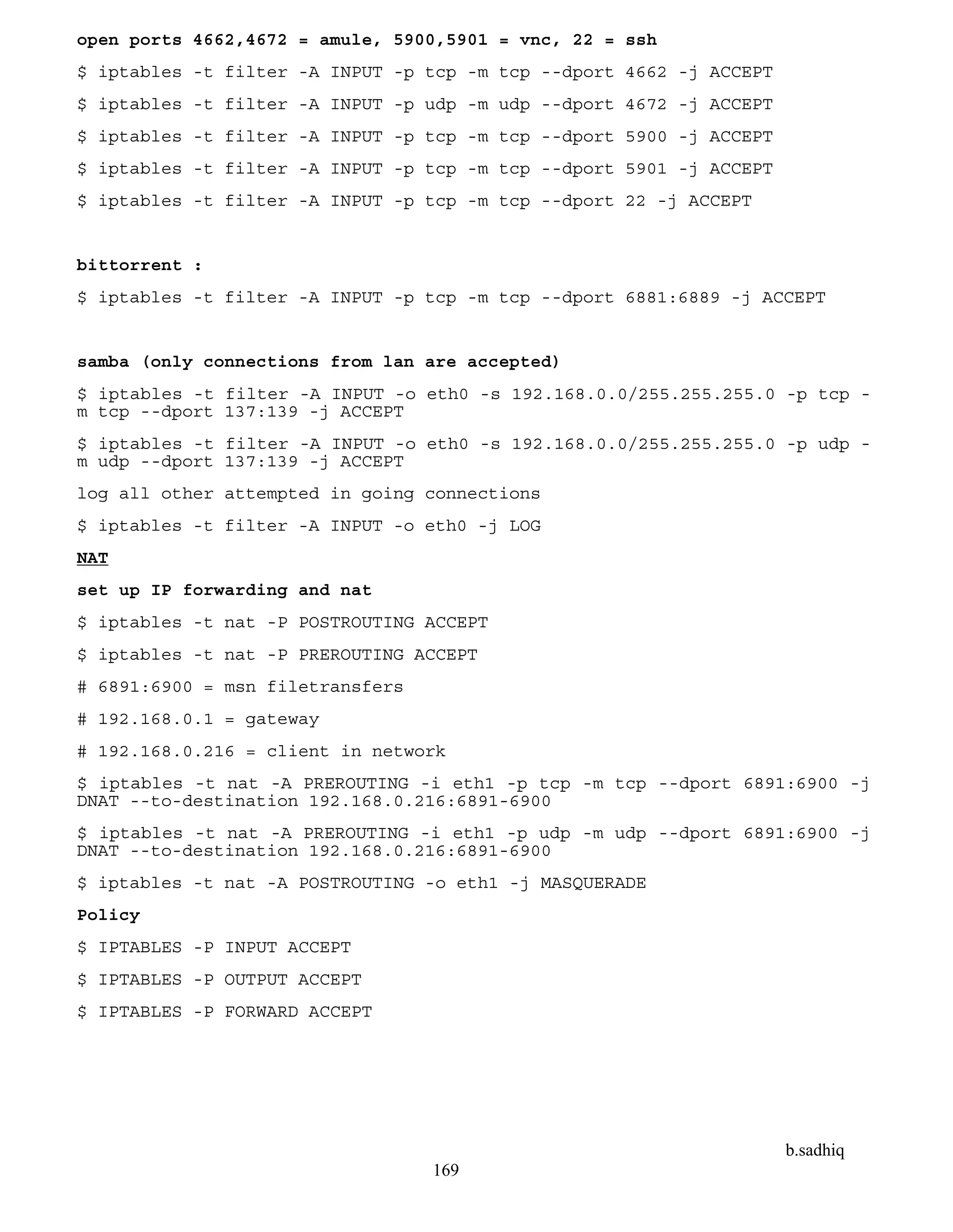 b.sadhiq
169
open ports 4662,4672 = amule, 5900,5901 = vnc, 22 = ssh
$ iptables -t filter -A INPUT -p tcp -m tcp --dport 4662 -j ACCEPT
$ iptables -t filter -A INPUT -p udp -m udp --dport 4672 -j ACCEPT
$ iptables -t filter -A INPUT -p tcp -m tcp --dport 5900 -j ACCEPT
$ iptables -t filter -A INPUT -p tcp -m tcp --dport 5901 -j ACCEPT
$ iptables -t filter -A INPUT -p tcp -m tcp --dport 22 -j ACCEPT
bittorrent :
$ iptables -t filter -A INPUT -p tcp -m tcp --dport 6881:6889 -j ACCEPT
samba (only connections from lan are accepted)
$ iptables -t filter -A INPUT -o eth0 -s 192.168.0.0/255.255.255.0 -p tcp -
m tcp --dport 137:139 -j ACCEPT
$ iptables -t filter -A INPUT -o eth0 -s 192.168.0.0/255.255.255.0 -p udp -
m udp --dport 137:139 -j ACCEPT
log all other attempted in going connections
$ iptables -t filter -A INPUT -o eth0 -j LOG
NAT
set up IP forwarding and nat
$ iptables -t nat -P POSTROUTING ACCEPT
$ iptables -t nat -P PREROUTING ACCEPT
# 6891:6900 = msn filetransfers
# 192.168.0.1 = gateway
# 192.168.0.216 = client in network
$ iptables -t nat -A PREROUTING -i eth1 -p tcp -m tcp --dport 6891:6900 -j
DNAT --to-destination 192.168.0.216:6891-6900
$ iptables -t nat -A PREROUTING -i eth1 -p udp -m udp --dport 6891:6900 -j
DNAT --to-destination 192.168.0.216:6891-6900
$ iptables -t nat -A POSTROUTING -o eth1 -j MASQUERADE
Policy
$ IPTABLES -P INPUT ACCEPT
$ IPTABLES -P OUTPUT ACCEPT
$ IPTABLES -P FORWARD ACCEPT
 