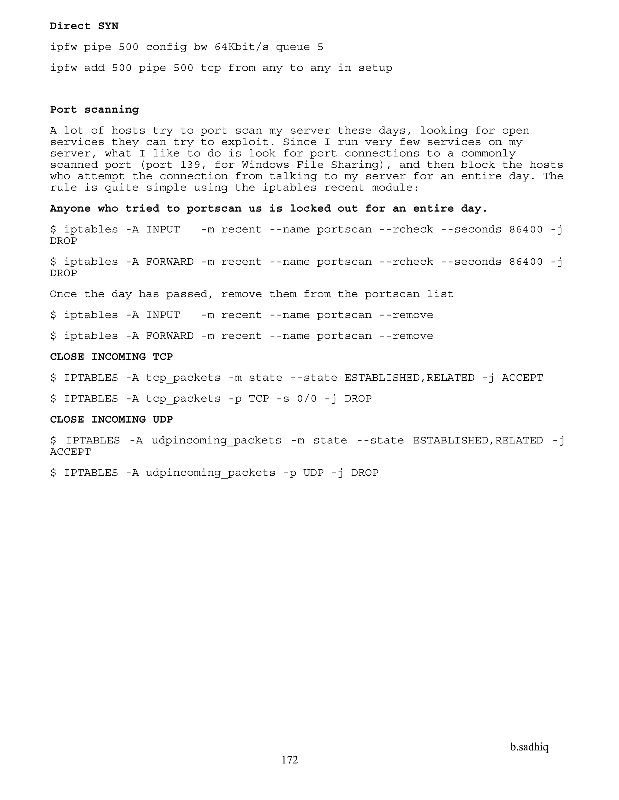 b.sadhiq
172
Direct SYN
ipfw pipe 500 config bw 64Kbit/s queue 5
ipfw add 500 pipe 500 tcp from any to any in setup
Port scanning
A lot of hosts try to port scan my server these days, looking for open
services they can try to exploit. Since I run very few services on my
server, what I like to do is look for port connections to a commonly
scanned port (port 139, for Windows File Sharing), and then block the hosts
who attempt the connection from talking to my server for an entire day. The
rule is quite simple using the iptables recent module:
Anyone who tried to portscan us is locked out for an entire day.
$ iptables -A INPUT -m recent --name portscan --rcheck --seconds 86400 -j
DROP
$ iptables -A FORWARD -m recent --name portscan --rcheck --seconds 86400 -j
DROP
Once the day has passed, remove them from the portscan list
$ iptables -A INPUT -m recent --name portscan --remove
$ iptables -A FORWARD -m recent --name portscan --remove
CLOSE INCOMING TCP
$ IPTABLES -A tcp_packets -m state --state ESTABLISHED,RELATED -j ACCEPT
$ IPTABLES -A tcp_packets -p TCP -s 0/0 -j DROP
CLOSE INCOMING UDP
$ IPTABLES -A udpincoming_packets -m state --state ESTABLISHED,RELATED -j
ACCEPT
$ IPTABLES -A udpincoming_packets -p UDP -j DROP
 