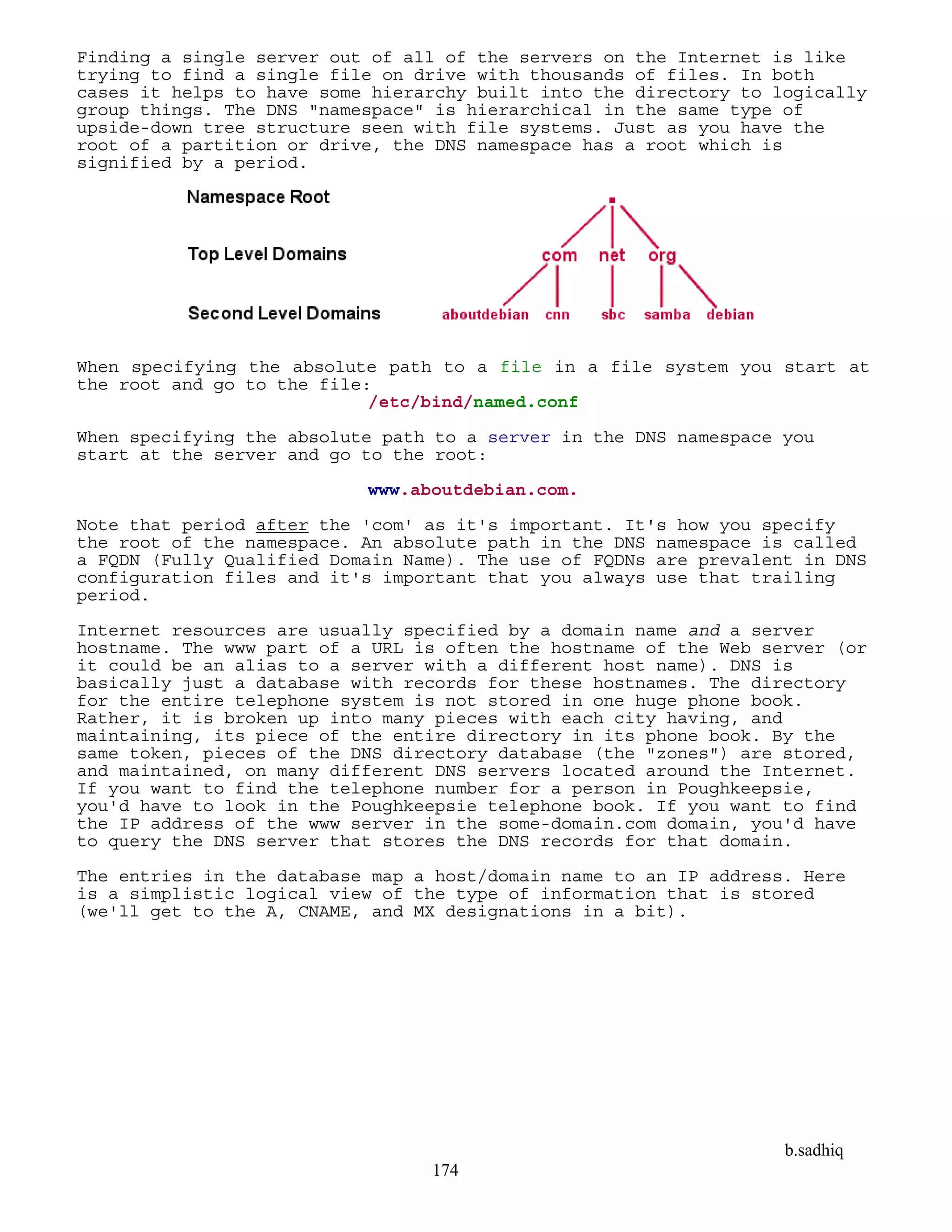 b.sadhiq
174
Finding a single server out of all of the servers on the Internet is like
trying to find a single file on drive with thousands of files. In both
cases it helps to have some hierarchy built into the directory to logically
group things. The DNS "namespace" is hierarchical in the same type of
upside-down tree structure seen with file systems. Just as you have the
root of a partition or drive, the DNS namespace has a root which is
signified by a period.
When specifying the absolute path to a file in a file system you start at
the root and go to the file:
/etc/bind/named.conf
When specifying the absolute path to a server in the DNS namespace you
start at the server and go to the root:
www.aboutdebian.com.
Note that period after the 'com' as it's important. It's how you specify
the root of the namespace. An absolute path in the DNS namespace is called
a FQDN (Fully Qualified Domain Name). The use of FQDNs are prevalent in DNS
configuration files and it's important that you always use that trailing
period.
Internet resources are usually specified by a domain name and a server
hostname. The www part of a URL is often the hostname of the Web server (or
it could be an alias to a server with a different host name). DNS is
basically just a database with records for these hostnames. The directory
for the entire telephone system is not stored in one huge phone book.
Rather, it is broken up into many pieces with each city having, and
maintaining, its piece of the entire directory in its phone book. By the
same token, pieces of the DNS directory database (the "zones") are stored,
and maintained, on many different DNS servers located around the Internet.
If you want to find the telephone number for a person in Poughkeepsie,
you'd have to look in the Poughkeepsie telephone book. If you want to find
the IP address of the www server in the some-domain.com domain, you'd have
to query the DNS server that stores the DNS records for that domain.
The entries in the database map a host/domain name to an IP address. Here
is a simplistic logical view of the type of information that is stored
(we'll get to the A, CNAME, and MX designations in a bit).
 