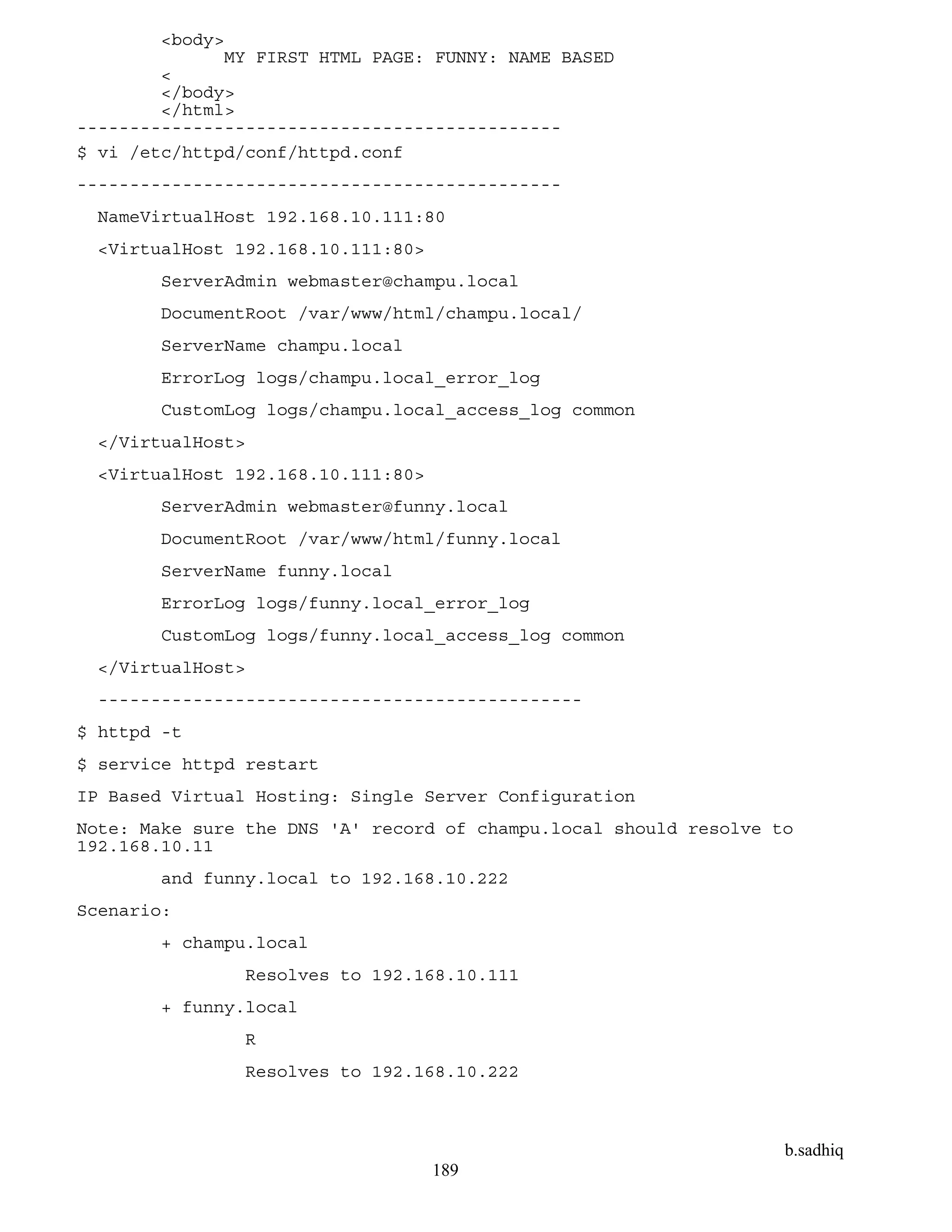 b.sadhiq
189
<body>
MY FIRST HTML PAGE: FUNNY: NAME BASED
<
</body>
</html>
----------------------------------------------
$ vi /etc/httpd/conf/httpd.conf
----------------------------------------------
NameVirtualHost 192.168.10.111:80
<VirtualHost 192.168.10.111:80>
ServerAdmin webmaster@champu.local
DocumentRoot /var/www/html/champu.local/
ServerName champu.local
ErrorLog logs/champu.local_error_log
CustomLog logs/champu.local_access_log common
</VirtualHost>
<VirtualHost 192.168.10.111:80>
ServerAdmin webmaster@funny.local
DocumentRoot /var/www/html/funny.local
ServerName funny.local
ErrorLog logs/funny.local_error_log
CustomLog logs/funny.local_access_log common
</VirtualHost>
----------------------------------------------
$ httpd -t
$ service httpd restart
IP Based Virtual Hosting: Single Server Configuration
Note: Make sure the DNS 'A' record of champu.local should resolve to
192.168.10.11
and funny.local to 192.168.10.222
Scenario:
+ champu.local
Resolves to 192.168.10.111
+ funny.local
R
Resolves to 192.168.10.222
 