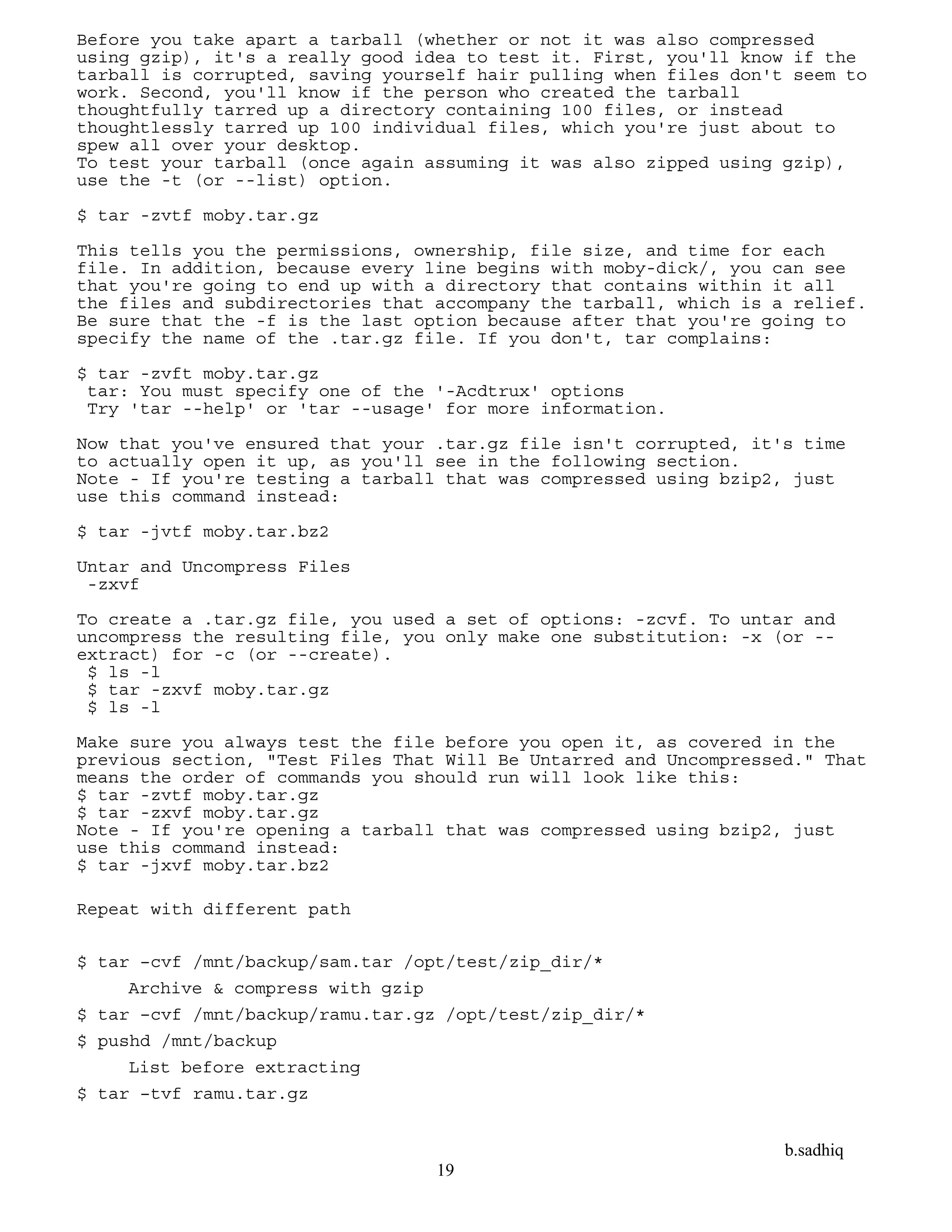 b.sadhiq
19
Before you take apart a tarball (whether or not it was also compressed
using gzip), it's a really good idea to test it. First, you'll know if the
tarball is corrupted, saving yourself hair pulling when files don't seem to
work. Second, you'll know if the person who created the tarball
thoughtfully tarred up a directory containing 100 files, or instead
thoughtlessly tarred up 100 individual files, which you're just about to
spew all over your desktop.
To test your tarball (once again assuming it was also zipped using gzip),
use the -t (or --list) option.
$ tar -zvtf moby.tar.gz
This tells you the permissions, ownership, file size, and time for each
file. In addition, because every line begins with moby-dick/, you can see
that you're going to end up with a directory that contains within it all
the files and subdirectories that accompany the tarball, which is a relief.
Be sure that the -f is the last option because after that you're going to
specify the name of the .tar.gz file. If you don't, tar complains:
$ tar -zvft moby.tar.gz
tar: You must specify one of the '-Acdtrux' options
Try 'tar --help' or 'tar --usage' for more information.
Now that you've ensured that your .tar.gz file isn't corrupted, it's time
to actually open it up, as you'll see in the following section.
Note - If you're testing a tarball that was compressed using bzip2, just
use this command instead:
$ tar -jvtf moby.tar.bz2
Untar and Uncompress Files
-zxvf
To create a .tar.gz file, you used a set of options: -zcvf. To untar and
uncompress the resulting file, you only make one substitution: -x (or --
extract) for -c (or --create).
$ ls -l
$ tar -zxvf moby.tar.gz
$ ls -l
Make sure you always test the file before you open it, as covered in the
previous section, "Test Files That Will Be Untarred and Uncompressed." That
means the order of commands you should run will look like this:
$ tar -zvtf moby.tar.gz
$ tar -zxvf moby.tar.gz
Note - If you're opening a tarball that was compressed using bzip2, just
use this command instead:
$ tar -jxvf moby.tar.bz2
Repeat with different path
$ tar –cvf /mnt/backup/sam.tar /opt/test/zip_dir/*
Archive & compress with gzip
$ tar –cvf /mnt/backup/ramu.tar.gz /opt/test/zip_dir/*
$ pushd /mnt/backup
List before extracting
$ tar –tvf ramu.tar.gz
 