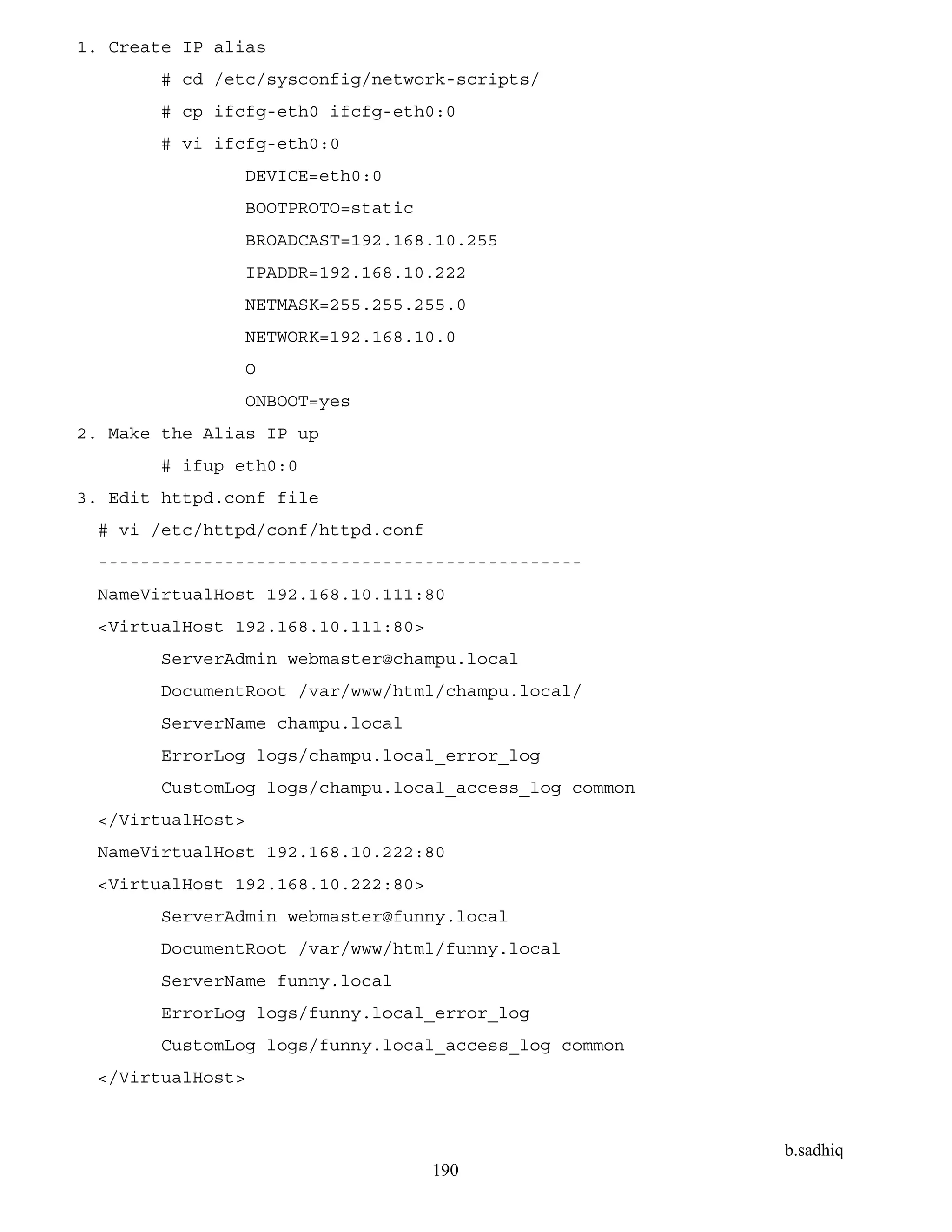 b.sadhiq
190
1. Create IP alias
# cd /etc/sysconfig/network-scripts/
# cp ifcfg-eth0 ifcfg-eth0:0
# vi ifcfg-eth0:0
DEVICE=eth0:0
BOOTPROTO=static
BROADCAST=192.168.10.255
IPADDR=192.168.10.222
NETMASK=255.255.255.0
NETWORK=192.168.10.0
O
ONBOOT=yes
2. Make the Alias IP up
# ifup eth0:0
3. Edit httpd.conf file
# vi /etc/httpd/conf/httpd.conf
----------------------------------------------
NameVirtualHost 192.168.10.111:80
<VirtualHost 192.168.10.111:80>
ServerAdmin webmaster@champu.local
DocumentRoot /var/www/html/champu.local/
ServerName champu.local
ErrorLog logs/champu.local_error_log
CustomLog logs/champu.local_access_log common
</VirtualHost>
NameVirtualHost 192.168.10.222:80
<VirtualHost 192.168.10.222:80>
ServerAdmin webmaster@funny.local
DocumentRoot /var/www/html/funny.local
ServerName funny.local
ErrorLog logs/funny.local_error_log
CustomLog logs/funny.local_access_log common
</VirtualHost>
 
